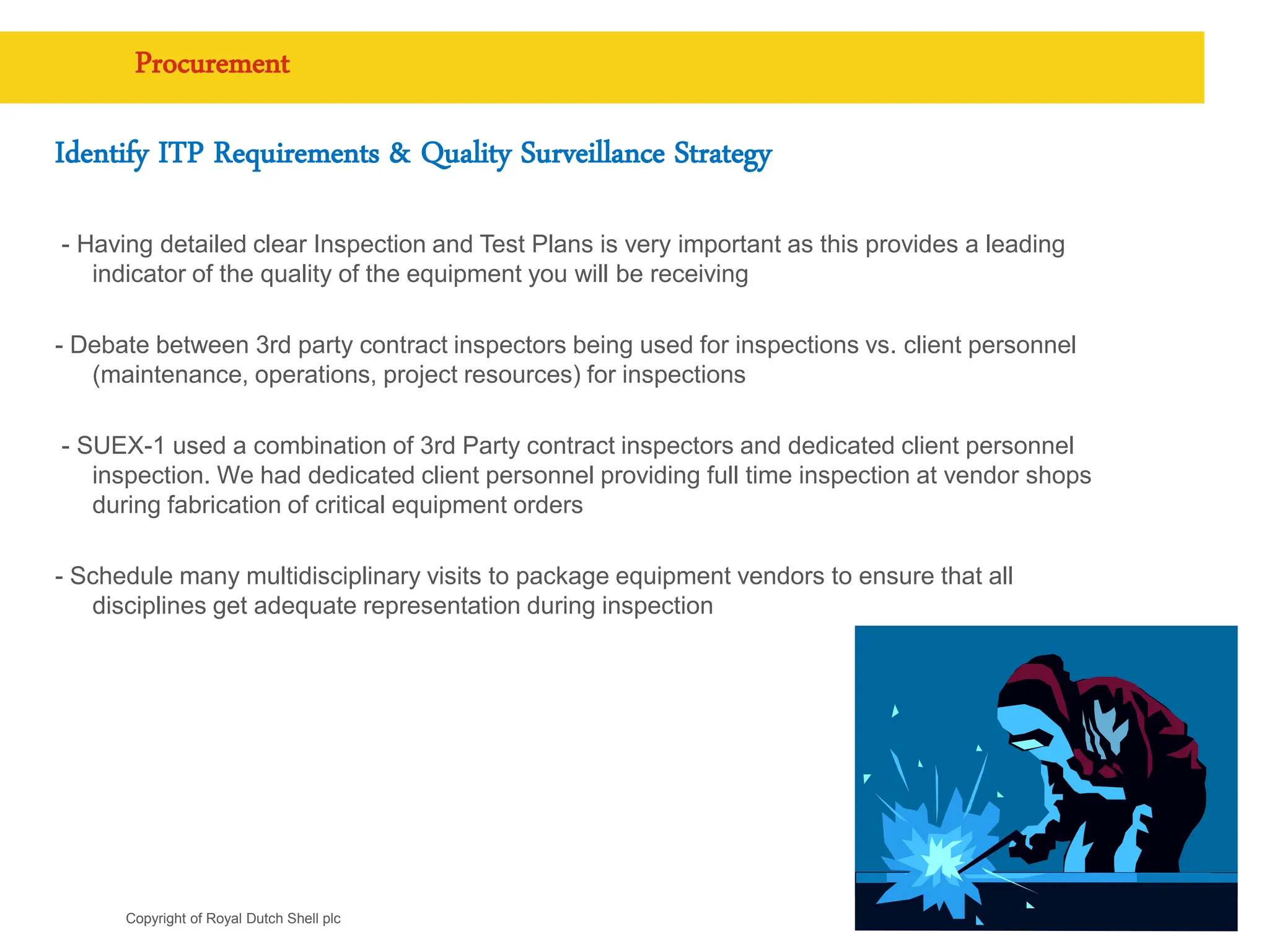 Copyright of Royal Dutch Shell plc
Procurement
Identify ITP Requirements & Quality Surveillance Strategy
- Having detailed clear Inspection and Test Plans is very important as this provides a leading
indicator of the quality of the equipment you will be receiving
- Debate between 3rd party contract inspectors being used for inspections vs. client personnel
(maintenance, operations, project resources) for inspections
- SUEX-1 used a combination of 3rd Party contract inspectors and dedicated client personnel
inspection. We had dedicated client personnel providing full time inspection at vendor shops
during fabrication of critical equipment orders
- Schedule many multidisciplinary visits to package equipment vendors to ensure that all
disciplines get adequate representation during inspection
9
 