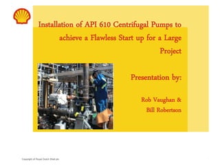 Copyright of Royal Dutch Shell plc
Installation of API 610 Centrifugal Pumps to
achieve a Flawless Start up for a Large
Project
Presentation by:
Rob Vaughan &
Bill Robertson
1
 
