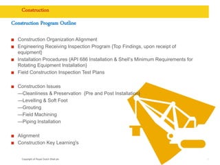 Copyright of Royal Dutch Shell plc
Construction
Construction Program Outline
Construction Organization Alignment
Engineering Receiving Inspection Program {Top Findings, upon receipt of
equipment}
Installation Procedures {API 686 Installation & Shell’s Minimum Requirements for
Rotating Equipment Installation}
Field Construction Inspection Test Plans
Construction Issues
—Cleanliness & Preservation {Pre and Post Installation}
—Levelling & Soft Foot
—Grouting
—Field Machining
—Piping Installation
Alignment
Construction Key Learning's
11
 