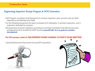 Copyright of Royal Dutch Shell plc
Construction Issues
Engineering Inspection Receipt Program & NCR Generation
- EIR Program consisted of all Equipment to receive inspection upon arrival to site by Shell
Operations and Maintenance Staff.
- For the Rotating Equipment the team consisted of 8 millwrights, 2 contract inspectors, and 3
engineers dedicated to program
- All equipment received inspection according to premade checklists & all deficiencies were
photographed and recoded for NCR records (used API 686 Ch 3 as guide for checklist
development)
- For 251 pumps a total of 1062 ERRORS FOUND CAUSING 313 NCR’S TO BE WRITTEN!
- Typical Deficiencies Discovered during EIR Inspections
13
 