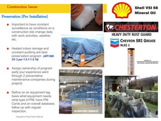 Copyright of Royal Dutch Shell plc
Construction Issues
Preservation {Pre Installation}
Important to have constant
surveillance as conditions on a
construction site change daily
with work activities, weather,
etc.
Heated indoor storage and
constant auditing are best
preservation program (API 686
Ch 3 par 1.5.1-1.5.19)
Assign ownership of program
early {our experience went
through 2 preventative
maintenance companies during
project}
Define on an equipment tag
basis what equipment needs
what type of PM; have PM
Cards and an overall database;
follow up with regular
inspection.
 