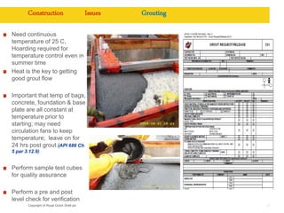 Copyright of Royal Dutch Shell plc 27
Construction Issues Grouting
Need continuous
temperature of 25 C,
Hoarding required for
temperature control even in
summer time
Heat is the key to getting
good grout flow
Important that temp of bags,
concrete, foundation & base
plate are all constant at
temperature prior to
starting; may need
circulation fans to keep
temperature; leave on for
24 hrs post grout (API 686 Ch
5 par 3.12.9)
Perform sample test cubes
for quality assurance
Perform a pre and post
level check for verification
 