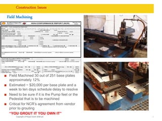 Copyright of Royal Dutch Shell plc
Field Machining
28
Construction Issues
Field Machined 30 out of 251 base plates
approximately 12%
Estimated ~ $20,000 per base plate and a
week to ten days schedule delay to resolve
Need to be sure if it is the Pump feet or the
Pedestal that is to be machined
Critical for NCR’s agreement from vendor
prior to grouting
“YOU GROUT IT YOU OWN IT”
 