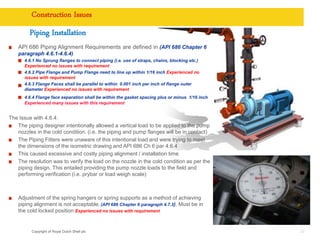 Copyright of Royal Dutch Shell plc
Construction Issues
29
API 686 Piping Alignment Requirements are defined in (API 686 Chapter 6
paragraph 4.6.1-4.6.4)
4.6.1 No Sprung flanges to connect piping (i.e. use of straps, chains, blocking etc.)
Experienced no issues with requirement
4.6.2 Pipe Flange and Pump Flange need to line up within 1/16 inch Experienced no
issues with requirement
4.6.3 Flange Faces shall be parallel to within 0.001 inch per inch of flange outer
diameter Experienced no issues with requirement
4.6.4 Flange face separation shall be within the gasket spacing plus or minus 1/16 inch
Experienced many issues with this requirement
The Issue with 4.6.4:
The piping designer intentionally allowed a vertical load to be applied to the pump
nozzles in the cold condition. (i.e. the piping and pump flanges will be in contact)
The Piping Fitters were unaware of this intentional load and were trying to meet
the dimensions of the isometric drawing and API 686 Ch 6 par 4.6.4
This caused excessive and costly piping alignment / installation time
The resolution was to verify the load on the nozzle in the cold condition as per the
piping design. This entailed providing the pump nozzle loads to the field and
performing verification (i.e. prybar or load weigh scale)
Adjustment of the spring hangers or spring supports as a method of achieving
piping alignment is not acceptable. (API 686 Chapter 6 paragraph 4.7.3). Must be in
the cold locked position Experienced no issues with requirement
Piping Installation
 