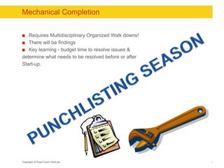 Copyright of Royal Dutch Shell plc
Mechanical Completion
Requires Multidisciplinary Organized Walk downs!
There will be findings
Key learning - budget time to resolve issues &
determine what needs to be resolved before or after
Start-up.
33
 