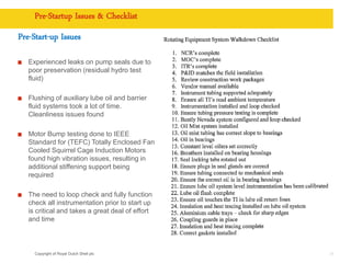 Copyright of Royal Dutch Shell plc
Pre-Startup Issues & Checklist
Pre-Start-up Issues
Experienced leaks on pump seals due to
poor preservation (residual hydro test
fluid)
Flushing of auxiliary lube oil and barrier
fluid systems took a lot of time.
Cleanliness issues found
Motor Bump testing done to IEEE
Standard for (TEFC) Totally Enclosed Fan
Cooled Squirrel Cage Induction Motors
found high vibration issues, resulting in
additional stiffening support being
required
The need to loop check and fully function
check all instrumentation prior to start up
is critical and takes a great deal of effort
and time
34
 