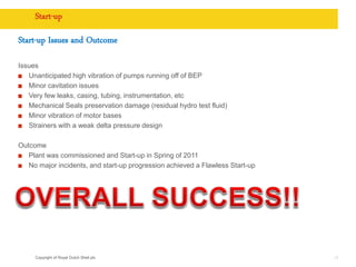 Copyright of Royal Dutch Shell plc
Start-up
Start-up Issues and Outcome
Issues
Unanticipated high vibration of pumps running off of BEP
Minor cavitation issues
Very few leaks, casing, tubing, instrumentation, etc
Mechanical Seals preservation damage (residual hydro test fluid)
Minor vibration of motor bases
Strainers with a weak delta pressure design
Outcome
Plant was commissioned and Start-up in Spring of 2011
No major incidents, and start-up progression achieved a Flawless Start-up
35
 