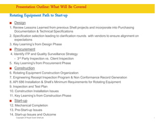 Copyright of Royal Dutch Shell plc
Presentation Outline: What Will Be Covered
Rotating Equipment Path to Start-up
Design
1. Review Lessons Learned from previous Shell projects and incorporate into Purchasing
Documentation & Technical Specifications
2. Specification selection leading to clarification rounds with vendors to ensure alignment on
expectations
3. Key Learning’s from Design Phase
Procurement
4. Identify ITP and Quality Surveillance Strategy
- 3rd Party Inspection vs. Client Inspection
5. Key Learning's from Procurement Phase
Construction
6. Rotating Equipment Construction Organization
7. Engineering Receipt Inspection Program & Non Conformance Record Generation
8. API 686 Installation & Shell’s Minimum Requirements for Rotating Equipment
9. Inspection and Test Plan
10. Construction Installation Issues
11. Key Learning’s from Construction Phase
Start-up
12. Mechanical Completion
13. Pre-Start-up Issues
14. Start-up Issues and Outcome
4
 