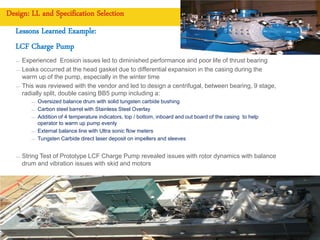 Copyright of Royal Dutch Shell plc CONFIDENTIAL
Design: LL and Specification Selection
Lessons Learned Example:
LCF Charge Pump
— Experienced Erosion issues led to diminished performance and poor life of thrust bearing
— Leaks occurred at the head gasket due to differential expansion in the casing during the
warm up of the pump, especially in the winter time
— This was reviewed with the vendor and led to design a centrifugal, between bearing, 9 stage,
radially split, double casing BB5 pump including a:
— Oversized balance drum with solid tungsten carbide bushing
— Carbon steel barrel with Stainless Steel Overlay
— Addition of 4 temperature indicators, top / bottom, inboard and out board of the casing to help
operator to warm up pump evenly
— External balance line with Ultra sonic flow meters
— Tungsten Carbide direct laser deposit on impellers and sleeves
— String Test of Prototype LCF Charge Pump revealed issues with rotor dynamics with balance
drum and vibration issues with skid and motors
7
 