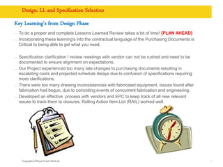 Copyright of Royal Dutch Shell plc
Design: LL and Specification Selection
Key Learning's from Design Phase
— To do a proper and complete Lessons Learned Review takes a lot of time! {PLAN AHEAD}
— Incorporating these learning's into the contractual language of the Purchasing Documents is
Critical to being able to get what you need.
— Specification clarification / review meetings with vendor can not be rushed and need to be
documented to ensure alignment on expectations.
— Our Project experienced too many late changes to purchasing documents resulting in
escalating costs and projected schedule delays due to confusion of specifications requiring
more clarifications.
— There were too many drawing inconsistencies with fabricated equipment. Issues found after
fabrication had begun, due to coinciding events of concurrent fabrication and engineering.
— Developed an effective process with vendors and EPC to keep track of all new relevant
issues to track them to closures. Rolling Action Item List (RAIL) worked well.
8
 