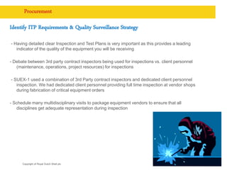 Copyright of Royal Dutch Shell plc
Procurement
Identify ITP Requirements & Quality Surveillance Strategy
- Having detailed clear Inspection and Test Plans is very important as this provides a leading
indicator of the quality of the equipment you will be receiving
- Debate between 3rd party contract inspectors being used for inspections vs. client personnel
(maintenance, operations, project resources) for inspections
- SUEX-1 used a combination of 3rd Party contract inspectors and dedicated client personnel
inspection. We had dedicated client personnel providing full time inspection at vendor shops
during fabrication of critical equipment orders
- Schedule many multidisciplinary visits to package equipment vendors to ensure that all
disciplines get adequate representation during inspection
9
 