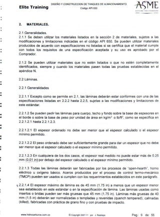 •
•
•
•
•
•
•
•
•
•
•
•
•
•
•
•
•
..1111
..1111
..
llÍ
..•
•
..lii
•
•
DISEÑO Y CONSTRUCCION DE TANQUES DE ALMACENAMIENTO
Elite Training Código AP1 sso
2. MATERIALES.
2. 1 Generalidades.
S lrT I NG THf ST~NDA~O
1flO .lOOj
2.1.1 Se deben utilizar los materiales listados en la sección 2 de materiales, sujetos a las
modificaciones y limitaciones indicadas en el código API 650. Se pueden utilizar materiales
producidos de acuerdo con especificaciones no listadas si se certifica que el material cumple
con todos los requisitos de una especificación aceptada y su uso es aprobado por el
Comprador.
2.1.2 Se pueden utilizar materiales que no estén listados o que no estén completamente
identificados, siempre y cuando los materiales pasen todas las pruebas establecidas en el
apéndice N.
2.2 Láminas.
2.2.1 Generalidades
2.2.1.1 Excepto como se permite en 2.1, las láminas deberán estar conformes con una de las
especificaciones listadas en 2.2.2 hasta 2.2.5, sujetas a las modificaciones y limitaciones de
este estándar.
2.2.1.2 Se pueden pedir las láminas para cuerpo, techo y fondo sobre la base de espesores en
el borde o sobre la base de peso por unidad de área en kg/m2
o lb/ft2
, como se especifica en
2.2.1.2.1 hasta 2.2.1.2.3.
2.2.1.2.1 El espesor ordenado no debe ser menor que el espesor calculado o el espesor
mínimo permitido.
2.2.1.2.2 El peso ordenado debe ser suficientemente grande para dar un espesor que no debe
ser menor que el espesor calculado o el espesor mínimo permitido.
2.2.1.2.3 En cualquiera de los dos casos, el espesor real medido no puede estar más de 0.25
mm (0.01 in)1por debajo del espesor calculado o el espesor mínimo permitido.
' ------l
2.2.1.3 Todas las láminas deberán ser fabricadas por los procesos de "open-hearth", horno
eléctrico u oxígeno básico. Aceros producidos por el proceso de control termo-mecánico
(TMCP) pueden ser usados si cumplen con los requerimientos establecidos en este parágrafo.
~ 2.2.1.4 El espesor máximo de lámina es de 45 mm (1.75 in) a menos que un espesor menor
sea establecido en este estándar o en la especificación de lámina. Las láminas usadas como
. 
insertos o bridas pueden ser más gruesas que 45 mm (1.75 in). Láminas más gruesas de 40
mm (1 .5 in) deberán ser normalizadas o templadas y revenidas (quench tempered), calmadas
(killed), fabricadas con práctica de grano fino y con pruebas de impacto.
www.hidrocarburos.com.co ©Copyright 2007-11 por J. Restrepo Pag.: 9 de: 56
 