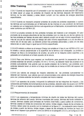 --
--
--
--
-...
--
-lllllll
--
-
..
..
..
DISEÑO Y CONSTRUCCION DE TANQUES DE ALMACENAMIENTO
Elite Training código API sso
S fT TI NG IHF JTANDAlO
'''º .J.001
2.2.8.1 Cuando es requerido por el comprador o por los requisitos de esta sección del código
se debe sacar un juego de probetas de impacto de las láminas después del tratamiento
térmico (si ha sido tratada) y estas deben cumplir con los valores de energía absorbida
especificados.
2.2.8.2 Cuando es necesario preparar probetas de prueba de probetas separadas o cuando
las láminas son suministradas por el fabricante de las mismas en una condición de láminado
en caliente con un tratamiento térmico sub-siguiente por el fabricante, el procedimiento deberá
estar conforme con ASTM A 20.
2.2.8.3 La prueba consiste de tres probetas tomadas del material a ser ensayado. El valor
promedio de la energia absorbida de las tres probetas (con no más de uno de los valores de
las tres probetas por debajo de este valor) deberá cumplir con el valor mínimo especificado. Si
más de uno de los valores está por debajo del valor mínimo especificado o si uno de ellos es
menor de 2/3 de ese valor, se deberán probar tres probetas adicionales y cada uno de ellas
deberá dar un valor mayor o igual que el mínimo especificado.
2.2.8.4 El método a utilizar es el ensayo Charpy con entalla en V tipo A (ver ASTM A-370), con
la entalla o ranura perpendicular a la superficie de la lámina a ser ensayada. La probeta a
ensayar se lleva a la temperatura de prueba, se pone en la máquina sobre soportes y es
golpeada con el péndulo en el lado opuesto de la ranura.
2.2.8.5 Para una lámina cuyo espesor es insuficiente para permitir la preparación de una
probeta estándar de tamaño completo (1 O mm x 1O mm}, se deberán hacer las pruebas en la
probeta sub-estándar más grande que se pueda preparar de la lámina. Las probetas sub-
estándar deberán tener un ancho a lo largo de la entalla de al menos el 80% del espesor del
material.
2.2.8.6 Los valores de energía de impacto obtenidos de las probetas sub-estándar no
deberán ser menores que valores que son proporcionales a los valores de energía requerida
para una probeta estándar de tamaño completo del mismo material.
2.2.8.7 Los aparatos de prueba, incluyendo la calibración de las máquinas de impacto, y las
variaciones permisibles de la temperatura de las probetas, deberán estar de acuero con ASTM
370 o un aparato de prueba equivalente de acuerdo con estándares nacionales o estándares
ISO.
2.2.9 Requerimientos de tenacidad
2.2.9.1 Los espesores y·temperaturas mínimas de diseño de todas las láminas del cuerpo,
láminas de refuerzo del cuerpo, láminas insertadas del cuerpo, láminas del fondo soldadas al
cuerpo, láminas usadas para entradas de hombre (man-hole} y para cuellos de conexiones,
láminas usadas en bridas de conexiones del cuerpo, bridas ciegas y tapas de las entradas de
hombre, deben estar de acuerdo con lo mostrado en la figura 2-1. La evaluación para impacto
de bridas a partir de lámina, bridas ciegas y tapas de las entradas de hombre se hace con
base en el "espesor que gobierna" como se define en el parágrafo 2.5.5.3 y en la figura 2-3 del
www.hidrocarburos.com.co ©Copyright 2007-11 por J. Restrepo Pag.: 11 de: 56
 