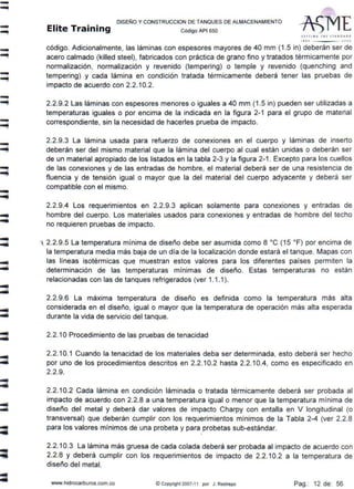 -.....
-""!
---!
-...
--!
--!
-~
-
-
-
DISEÑO Y CONSTRUCCION DE TANQUES DE ALMACENAMIENTO
Elite Training código API sso
Slrtl N' T lf l S1 AN D A• D
1 11 0 .lC'tOJ
código. Adicionalmente, las láminas con espesores mayores de 40 mm (1.5 in) deberán ser de
acero calmado (killed steel), fabricados con práctica de grano fino y tratados térmicamente por
normalización, normalización y revenido (tempering) o temple y revenido (quenching and
tempering) y cada lámina en condición tratada térmicamente deberá tener las pruebas de
impacto de acuerdo con 2.2.10.2.
2.2.9.2 Las láminas con espesores menores o iguales a 40 mm (1.5 in) pueden ser utilizadas a
temperaturas iguales o por encima de la indicada en la figura 2-1 para el grupo de material
correspondiente, sin la necesidad de hacerles prueba de impacto.
2.2.9.3 La lámina usada para refuerzo de conexiones en el cuerpo y láminas de inserto
deberán ser del mismo material que la lámina del cuerpo al cual están unidas o deberán ser
de un material apropiado de los listados en la tabla 2-3 y la figura 2-1 . Excepto para los cuellos
de las conexiones y de las entradas de hombre, el material deberá ser de una resistencia de
fluencia y de tensión igual o mayor que la del material del cuerpo adyacente y deberá ser
compatible con el mismo.
2.2.9.4 Los requerimientos en 2.2.9.3 aplican solamente para conexiones y entradas de
hombre del cuerpo. Los materiales usados para conexiones y entradas de hombre del techo
no requieren pruebas de impacto.
1 2.2.9.5 La temperatura mínima de diseño debe ser asumida como 8 ºC (15 ºF) por encima de
la temperatura media más baja de un día de la localización donde estará el tanque. Mapas con
las líneas isotérmicas que muestran estos valores para los diferentes países permiten la
determinación de las temperaturas mínimas de diseño. Estas temperaturas no están
relacionadas con las de tanques refrigerados (ver 1.1.1).
2.2.9.6 La máxima temperatura de diseño es definida como la temperatura más alta
considerada en el diseño, igual o mayor que la temperatura de operación más alta esperada
durante la vida de servicio del tanque.
2.2.1OProcedimiento de las pruebas de tenacidad
2.2.10.1 Cuando la tenacidad de los materiales deba ser determinada, esto deberá ser hecho
por uno de los procedimientos descritos en 2.2.10.2 hasta 2.2.10.4, como es especificado en
2.2.9.
2.2.10.2 Cada lámina en condición láminada o tratada térmicamente deberá ser probada al
impacto de acuerdo con 2.2.8 a una temperatura igual o menor que la temperatura mínima de
diseño del metal y deberá dar valores de impacto Charpy con entalla en V longitudinal (o
transversal) que deberán cumplir con los requerimientos mínimos de la Tabla 2-4 (ver 2.2.8
para los valores mínimos de una probeta y para probetas sub-estándar.
'
2.2.10.3 La lámina más gruesa de cada colada deberá ser probada al impacto de acuerdo con
2.2.8 y deberá cumplir con los requerimientos de impacto de 2.2.10.2 a la temperatura de
diseño del metal.
www.hidrocarburos.com.co ©Copyright 2007-11 por J. Restrepo Pag.: 12 de: 56
 