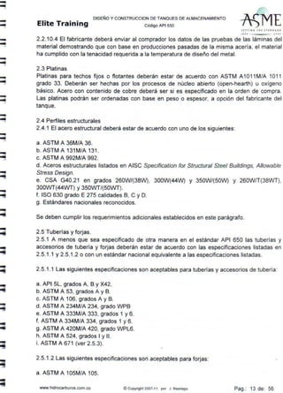 -----...
-...-
---...
-
-
-
-
-
-
-
-
-
-
-
-
DISEÑO Y CONSTRUCCION DE TANQUES DE ALMACENAMIENTO
Elite Training c ódigo AP1 sso
StTTING T~t S TANDA.lt.D
1110 JOOJ
2.2.10.4 El fabricante deberá enviar al comprador los datos de las pruebas de las láminas del
material demostrando que con base en producciones pasadas de la misma acería, el material
ha cumplido con la tenacidad requerida a la temperatura de diseño del metal.
2.3 Platinas
Platinas para techos fijos o flotantes deberán estar de acuerdo con ASTM A1O11 M/A 1O11
grado 33. Deberán ser hechas por los procesos de núcleo abierto (open-hearth) u oxígeno
básico. Acero con contenido de cobre deberá ser si es especificado en la orden de compra.
Las platinas podrán ser ordenadas con base en peso o espesor, a opción del fabricante del
tanque.
2.4 Perfiles estructurales
2.4.1 El acero estructural deberá estar de acuerdo con uno de los siguientes:
a. ASTM A 36M/A 36.
b. ASTM A 131M/A 131.
c. ASTM A 992M/A 992.
d. Aceros estructurales listados en AISC Specification for Structural Sleel Buildings, Allowable
Stress Design.
e. CSA G40.21 en grados 260W/(38W), 300W(44W) y 350W/(50W) y 260W/T(38WT),
300WT(44WT) y 350WT/(50WT).
f. ISO 630 grado E 275 calidades B, C y D.
g. Estándares nacionales reconocidos.
Se deben cumplir los requerimientos adicionales establecidos en este parágrafo.
2.5 Tuberías y forjas.
2.5.1 A menos que sea especificado de otra manera en el estándar API 650 las tuberías y
accesorios de tubería y forjas deberán estar de acuerdo con las especificaciones listadas en
2.5.1.1 y 2.5.1.2 o con un estándar nacional equivalente a las especificaciones listadas.
2.5.1.1 Las siguientes especificaciones son aceptables para tuberías y accesorios de tubería:
a. API SL, grados A, B y X42.
b. ASTM A 53, grados A y B.
c. ASTM A 106, grados A y B.
d. ASTM A 234M/A 234, grado WPB
e. ASTM A 333M/A 333, grados 1 y 6.
f. ASTM A 334M/A 334, grados 1 y 6.
g. ASTM A 420M/A 420, grado WPL6.
h. ASTM A 524, grados 1y11.
i. ASTM A 671 (ver 2.5.3).
2.5.1.2 Las siguientes especificaciones son aceptables para forjas:
a. ASTM A 105M/A 105.
www.hidrocarburos.com.co © Copyright 2007-11 por J Restrepo Pag.: 13 de: 56
 