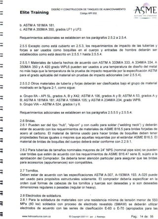 --
--
--
--
--
--
--
--
-..
-
--
-
-~
-
-
-..
DISEÑO Y CONSTRUCCION DE TANQUES DE ALMACENAMIENTO
Elite Training código APt sso
b. ASTM A 181M/A 181 .
c. ASTM A 350M/A 350, grados LF1 y LF2.
Requerimientos adicionales se establecen en los parágrafos 2.5.2 a 2.5.4.
S l TTI N ~ ,,,Esr AN D A A.D
t'' t) .Joº'
2.5.5 Excepto como está cubierto en 2.5.3, los requerimientos de impacto de las tuberías y
forjas a ser usados como boquillas en el cuerpo y entradas de hombre deberán ser
establecidos como está descrito en 2.5.5.1 hasta 2.5.5.4.
2.5.5.1 Materiales de tubería hechos de acuerdo con ASTM A 333M/A 333, A 334M/A 334, A
350M/A 350 y A 420 grado WPL6 pueden ser usados a una temperatura de diseño del metal
no más baja que la temperatura de la prueba de impacto requerida por la especificación ASTM
para el grado aplicable del material sin pruebas de impacto adicionales (ver 2.5.5.4).
2.5.5.2 Otros materiales de tubería y forjas deberán ser clasificados bajo el grupo de material
mostrado en la figura 2-1, como sigue:
a. Grupo llA - API 5L, grados A, 8 y X42; ASTM A 106, grados A y B; ASTM A 53, grados A y
B; ASTM A 181M/A 181 ; ASTM A 105M/A 105; y ASTM A 234M/A 234, grado WPB.
b. Grupo VIA - ASTM A 524, grados 1y11.
Requerimientos adicionales se establecen en los parágrafos 2.5.5.5 y 2.5.5.4.
2.6 Bridas.
2.6.1 Pueden ser del tipo "hub", "slip-on" y con cuello para soldar ("welding neck") y deberán
estar de acuerdo con los requerimientos de materiales de ASME 816.5 para bridas forjadas de
acero al carbono. El material de lámina usado para hacer bridas de boquillas deben tener
propiedades físicas iguales o mejores que aquellas requeridas por el estándar ASME 816.5. El
material de bridas de boquillas del cuerpo deberá estar conforme con 2.2.9.1.
2.6.2 Para tuberías de tamaños nominales mayores de 24" NPS (nominal pipe size) se pueden
usar bridas que estén de acuerdo con los requerimientos de ASME 816.47 serie B, sujeto a la
aprobación del Comprador. Se debería tener atención particular para asegurar que las bridas
para accesorios (appurtenances) son compatibles.
2.7 Tornillos.
Deben estar de acuerdo con las especificaciones ASTM A-307, A-193M/A 193. A-325 puede
ser usado para propósitos estructurales solamente. El comprador debería especificar en la
orden cual formas de cabezas de los tornillos y tuercas son deseadas y si son deseadas
dimensiones regulares o pesadas (regular or heavy).
2.8 Electrodos de soldadura.
2.8.1 Para la soldadura de materiales con una resistencia mínima de tensión menor de SQO
MPa (80 ksi) soldados con proceso de electrodo revestido (SMAW) se deberán utilizar
electrodos de acuerdo con las series de clasificación E-60 o E-70 (apropiados para las
www.hidrocarburos.com.co © Copyright 2007-11 por J. Restrepo Pag.: 14 de: 56
 