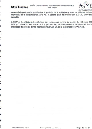 •
•
•
•
•
•
•
•
•
•
--
-•
-..
-•
--
--
....
-
..
--
--
--
--
--
-
DISEÑO Y CONSTRUCCION DE TANQUES DE ALMACENAMIENTO
Elite Training código API sso
Slffl ll ' IHl srAN DAAO
t••o >OOJ
características de corriente eléctrica, la posición de la soldadura y otras condiciones del uso
esperado) de la especificación AWS A5.1 y deberá estar de acuerdo con 5.2.1 .10 como sea
aplicable.
2.8.2 Para la soldadura de materiales con resistencias mínima de tensión de 550 hasta 585
MPa (80 hasta 85 ksi) soldados con proceso de electrodo revestido se deberán utilizar
electrodos de acuerdo con la clasificación E-80XX-CX de la especificación AWS A5.5.
www.hidrocarburos.com.co © Copyright 2007-11 por J. Restrepo Pag.: 15 de: 56
 