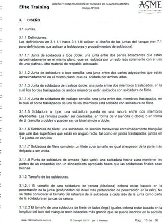 -
--
--
--
-•
•
•
•
•
•
•
•
•
•
•
•
•
DISEÑO Y CONSTRUCCION DE TANQUES DE ALMACENAMIENTO
Elite Training código AP1 sso
3. DISEÑO
3.1 Juntas.
3.1.1 Definiciones.
lfTTING THE JT A NfJA•D
111• JOOJ
Las definiciones en 3.1.1.1 hasta 3.1.1.8 aplican al diseño de las juntas del tanque (ver 7.1
para definiciones que aplican a !soldadores y procedimientos de soldadura).
3.1.1 .1 Junta de soldadura a tope doble: una junta entre dos partes adyacentes que están
aproximadamente en el mismo plano, que es soldada por un solo lado solamente con el uso
de una platina u otro material de respaldo adecuado.
3. 1.1.2 Junta de soldadura a tope sencilla: una junta entre dos partes adyacentes que están
aproximadamente en el mismo plano, que es soldada por ambos lados.
3.1.1.3 Junta de soldadura de traslape doble: una junta entre dos miembros traslapados, en la
cual los bordes traslapados de ambos miembros están soldados con soldadura de filete.
3. 1.1.4 Junta de soldadura de traslape sencillo: una junta entre dos miembros traslapados, en
la cual el borde traslapados de uno de los miembros está soldado con soldadura de filete.
3. 1.1.5 Soldadura a tope: una soldadura puesta en una ranura entre dos miembros
adyacentes. Las ranuras pueden ser cuadradas, en forma de V (sencilla o doble) o en forma
de U (sencilla o doble) o pueden ser de bisel simple o doble.
3.1.1.6 Soldadura de filete: una soldadura de sección transversal aproximadamente triangular
que une dos superficies que están en ángulo recto, tal como en juntas traslapadas, juntas en
T o juntas en esquina.
3.1.1.7 Soldadura de filete completo: un filete cuyo tamaño es igual al espesor de la parte más
delgada a ser unida.
3.1.1.8 Punto de soldadura de armado (tack weld): una soldadura hecha para mantener las
partes de un ensamble con un alineamiento apropiado hasta que las soldaduras finales sean
hechas.
3.1.2 Tamaño de las soldaduras.
3.1.2.1 El tamaño de una soldadura de ranura (biselada) deberá estar basado en la
penetración de la junta (profundidad del bisel más profundidad de penetración en la raíz). No
se debe considerar el tamaño del refuerzo de la soldadura a cada lado de la junta como parte
de la soldadura en juntas de ranura.
3.1.2.2 El tamaño de una soldadura de filete de lados (legs) iguales deberá estar basado en la
longitud del lado del triángulo recto isósceles más grande que se puede inscribir en la sección
www.hidrocarburos.com.co © Copyright 2007-11 por J. Restrepo Pag.: 16 de: 56
 