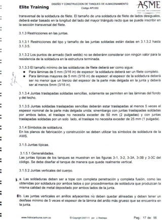 •
•
•
•
•
•
•
•
•
•
•
•
•
•
•
•
•
•
•..
•
-
•
•
-..
...
-
-
--
---
-
~ 
... 'l
DISEÑO Y CONSTRUCCION DE TANQUES DE ALMACENAMIENTO
Elite Training código AP1 sso
s1r11 11 ~ THE :rr~NDA•O
1110 .JOOJ
transversal de la soldadura de filete. El tamaño de una soldadura de filete de lados desiguales,
deberá estar basado en la longitud del lado del mayor triángulo recto que se puede inscribir en
la sección transversal del filete.
3.1.3 Restricciones en las juntas.
3.1.3.1 Restricciones del tipo y tamaño de las juntas soldadas están dadas en 3.1 .3.2 hasta
3.1.3.5.
3.1.3.2 Los puntos de armado (tack welds) no se deberánn considerar con ningún valor para la
resistencia de la soldadura en la estructura terminada.
3.1.3.3 El tamaño mínimo de las soldaduras de filete deberá ser como sigue:
• Para láminas de 5 mm (3/16 in) de espesor: la soldadura deberá ser un filete completo.
¡ ~
~ ~"
'·
• Para láminas mayores de 5 mm (3/16 in) de espesor: el espesor de la soldadura deberá
ser no menor que un trercio del espesor de la parte más delgada en la junta y deberá
ser al menos 5mm (3/16 in).
3.1.3.4 Juntas traslapadas soldadas sencillas, solamente se permiten en las láminas del fondo
y del techo.
3.1.3.5 Juntas soldadas traslapadas sencillas deberán estar traslapadas al menos 5 veces el
espesor nominal de la parte más delgada unida; sinembargo con juntas traslapadas soldadas
por ambos lados, el traslape no necesita exceder de 50 mm (2 pulgadas) y con juntas
traslapadas soldadas por un solo lado, el traslape no necesita exceder de 25 mm (1 pulgada).
3.1.4 Símbolos de soldadura.
En los planos de fabricación y construcción se deben utilizar los símbolos de soldadura de la
AWS.
3.1.5 Juntas típicas.
3.1.5.1 Generalidades.
Las juntas típicas de los tanques se muestran en las figuras 3-1 , 3-2, 3-3A, 3-38 y 3-3C del
código. Se debe diseñar el tanque de manera que quede realmente vertical.
3.1.5.2 Juntas verticales del cuerpo.
;.._ a. Las soldaduras deben ser a tope con completa penetración y completa fusión, como las
obtenidas por soldadura por ambos lados o por procedimientos de soldadura que produzcan la
misma calidad de metal depositado por ambos lados de la junta.
f b. Las juntas verticales en anillos adyacentes no deben quedar alineadas y deben tener un
desfase mínimo de 5 veces el espesor de la lámina del anillo más grueso que se encuentra en
la junta.
www.hidrocarburos.com.co © Copynght 2007-11 por J. Restrepo Pag.: 17 de: 56
 