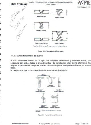 •ll
•
•
•
•
••
•
•
•á
•i
•
•ii
li
li
ii
i
i
•¡¡
1
DISEÑO Y CONSTRUCCION DE TANQUES DE ALMACENAMIENTO
Código API 650
Single-V btrt1 joint
Singt~ butt joint
f ! tDouble-V butt joint
f
Squar&-groove butt joint Double·U butt joint
Note: See 3.1.S.2 fOf speafic requirements tor vertteal sne• jolnts
Figure 3·1- Typical Vertical Shell Joints
3.1.5.3 Juntas horizontales del cuerpo.
1110 - - - - JOOJ
a. Las soldaduras deben ser a tope con completa penetración y completa fusión, por
soldadura por ambos lados o procedimientos de penetración total. Como alternativa, los
ángulos superiores del cuerpo se pueden colocar con juntas traslapadas soldadas por ambos
lados.
b. Las juntas a tope horizontal~s deben tener un eje vertical común.
www.hidrocarburos com co
Single-bevel
butt pnt
complete pcnetration
Square~oove
but1 JOlf1I
~1110 penetrabOn
Double-bevet
buttfOl"I
complete penetralion
Note: See 3.1.5 3 f0t spocific r~eq>ents IOt honzontaJ
shell pms.
Figure 3·2-Typical Horizontal Shell Joints
@ Copynght 2007-1 1 por J. Restrepo Pag.: 18 de: 56
 