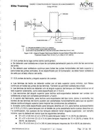 •
•
•
•
•
•
•
•
•
•
•
•
-•
•
•
-•
--
-•
•
-
•
•
•
•
DISEÑO Y CONSTRUCCION DE TANQUES DE ALMACENAMIENTO
Elite Training código AP1 sso
00
01
A
A a Bfor
up to25 mm
(1 in.) annular J-";;-it--- ""'
plat•
A
Annular bottom plato
Notes:
1. A = F~lal wekl SiZe lmlled to 13 mm (1/2 in.) rnMnun.
/$he41plme
S (TT I JI (. 1HE Jrl.NDAAD
11•0 IOOJ
- -- - A:. 13mm ('lz n) maximum
6 mm ('/• 111.) minlmum
A+ Bmnimum
2. A + B • Thimer of shel oc atnJlar botlDm plate lhiOcness.
3. Gr()()YQ ~ B may exceed fillet size A orily when amular plate IS thid<er tllan 25 mm (1 inch).
Figure 3-3C-Detail of Double Fillet-Groove Weld for Annular Bottom Plates With a Nominal
Thicl<ness GreaterThan 13 mm (1/2 in.) (See 3.1.5.7, item b)
3.1.5.8 Juntas de la viga contra viento (wind girder).
a. Se deberán usar soldaduras a tope de completa penetración para la unión de las secciones
del anillo.
b. Se deberá usar soldadura continua para todas las juntas horizontales del lado superior y
para todas las juntas verticales. Si es especificado por el Comprador, se debe hacer soldadura
de sello por el lado inferior del anillo.
3.1.5.9 Juntas de techo y ángulo superior de cuerpo.
a. Las láminas de techo se deberán soldar por el lado superior como mínimo, con filetes
continuos en todas las juntas de las láminas. También se permiten soldaduras a tope.
b. Las láminas de techo se deberán unir al ángulo superior del tanque con filete continuo en el
lado superior solamente, como está especificado en 3.10.2.5.
c. Las secciones del ángulo superior para techos auto-soportados deberán ser unidas con
soldaduras a tope con completa penetración y fusión.
d. A opción del fabricante, para techos auto-soportados del tipo cono, domo o sombrilla, los
bordes de las láminas del techo pueden ser pestañadas horizontalmente para que se ajusten
planas contra el ángulo superior para mejorar las condiciones de soldadura.
e. Excepto como está especificado para tanques abiertos en 3.9, para techos autosoportados
en 3.10.5 y 3.10.6 y para tanques con el detalle de junta pestañada techo-cuerpo desertice en
f a continuación, los cuerpos de los tanques deberán tener ángulos superiores con tamaño
mínimo que no deberá ser menor que los siguientes tamaños:
• 51 x 51 x 4.8 mm (2 x 2 x 3/16 in) para tanques hasta 11 m (35 ft) de diámetro.
• 51 x 51 x 6.4 mm (2 x 2 x X in) para tanques mayores de 11 m (35 ft) y hasta 18 rn
(60 ft) de diámetro.
+ 76 x 76 x 9.5 mm (3 x 3 x 3/8 in) para tanques mayores de 18 m 60 ft) de diámetro.
www.hidrocartluros.com.co ©Copyright 2007-11 por J. Restr-epo Pag.: 21 de: 56
 