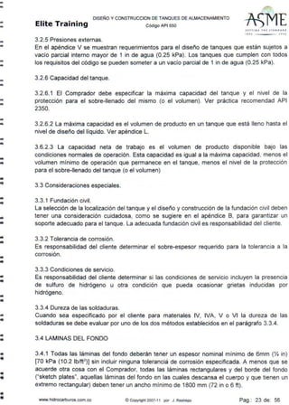 --
..-
--
--
--
--
--
..
-
..-
..-
--
--
--
-
.,;
•
-
-..
-..
-•
DISEÑO Y CONSTRUCCION DE TANQUES DE ALMACENAMIENTO
Elite Training código AP1 sso
3.2.5 Presiones externas.
SfTrlN' TllF S'ANOAAD
'''º 'ºº'
En el apéndice V se muestran requerimientos para el diseño de tanques que están sujetos a
vacío parcial interno mayor de 1 in de agua (0.25 kPa). Los tanques que cumplen con todos
los requisitos del código se pueden someter a un vacío parcial de 1 in de agua (0.25 kPa).
3.2.6 Capacidad del tanque.
3.2.6.1 El Comprador debe especificar la max1ma capacidad del tanque y el nivel de la
protección para el sobre-llenado del mismo (o el volumen). Ver práctica recomendad API
2350.
3.2.6.2 La máxima capacidad es el volumen de producto en un tanque que está lleno hasta el
nivel de diseño del líquido. Ver apéndice L.
3.6.2.3 La capacidad neta de trabajo es el volumen de producto disponible bajo las
condiciones normales de operación. Esta capacidad es igual a la máxima capacidad, menos el
volumen mínimo de operación que permanece en el tanque, menos el nivel de la protección
para el sobre-llenado del tanque (o el volumen)
3.3 Consideraciones especiales.
3.3.1 Fundación civil.
La selección de la localización del tanque y el diseño y construcción de la fundación civil deben
tener una consideración cuidadosa, como se sugiere en el apéndice B, para garantizar un
soporte adecuado para el tanque. La adecuada fundación civil es responsabilidad del cliente.
3.3.2 Tolerancia de corrosión.
Es responsabilidad del cliente determinar el sobre-espesor requerido para la tolerancia a la
corrosión.
3.3.3 Condiciones de servicio.
Es responsabilidad del cliente determinar si las condiciones de servicio incluyen la presencia
de sulfuro de hidrógeno u otra condición que pueda ocasionar grietas inducidas por
hidrógeno.
3.3.4 Dureza de las soldaduras.
Cuando sea especificado por el cliente para materiales IV, IVA, V o VI la dureza de las
soldaduras se debe evaluar por uno de los dos métodos establecidos en el parágrafo 3.3.4.
3.4 LAMINAS DEL FONDO
3.4.1 Todas las láminas del fondo deberán tener un espesor nominal mínimo de 6mm ('X in)
[70 kPa (10.2 lb/ft2
)] sin incluir ninguna tolerancia de corrosión especificada. A menos que se
acuerde otra cosa con el Comprador, todas las láminas rectangulares y del borde del fondo
("sketch plates", aquellas láminas del fondo en las cuales descansa el cuerpo y que tienen un
extremo rectangular) deben tener un ancho mínimo de 1800 mm (72 in o 6 ft).
www.hidrocarburos.com.co © Copyright 2007-11 por J. Restrepo Pag.: 23 de: 56
 