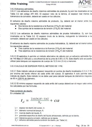 DISEr10 Y CONSTRUCCION DE TANQUES DE ALMACENAMIENTO
Elite Training código AP1 sso
3.6.2 Esfuerzos admisibles.
Stf Tl /tl G TH l J fANDA• D
111 0 JOOI
3.6.2.1 Los esfuerzos de diseño máximos admisibles de producto Sd son los mostrados en la
Tabla 3-2 del código API 650. El espesor neto de la lámina, el espesor real menos la
tolerancia a la corrosión, deberá ser usado en los cálculos.
El esfuerzo de diseño máximo admisible de producto, Sd, deberá ser el menor entre los
siguientes valores:
• Dos tercios de la resistencia a la fluencia (2*Sy/3) del material.
• Dos quintos de la resistencia de tensión (2*Su/5) del material.
3.6.2.2 Los esfuerzos de diseño máximos admisibles de prueba hidrostática, St, son los
mostrados en la Tabla 3-2. El espesor bruto de la lámina, incluyendo la tolerancia a la
corrosión, deberá ser usado en los cálculos.
El esfuerzo de diseño máximo admisible de prueba hidrostática, St, deberá ser el menor entre
los siguientes valores:
• Tres cuartos de la resistencia a la fluencia (3*Sy/4) del material.
• Tres séptimos de la resistencia de tensión (3*Su/7) del material.
3.6.2.3 El apéndice A permite un método alternativo de cálculo con un esfuerzo admisible fijo
de 145 Mpa (21 ,000 psi) y una eficiencia de la junta de 0.85 o O.70. Este diseño solo se puede
utilizar para tanques con espesores de cuerpo de 12.5 mm (% in) o menores.
3.6.3 CALCULO DE ESPESOR POR EL METODO DE 1 PIE.
3.6.3.1 Este método calcula el espesor requerido en puntos de diseño localizados 0.3 m (1 ft)
por encima del borde inferior de cada anillo del cuerpo. El apéndice A solo permite este
método de diseño. Este método no se debe usar para calcular tanques de diámetros mayores
de 60 m ~00 ft) de djámetro.
3.6.3.2 El mínimo espesor requerido de cada anillo del cuerpo deberá ser el mayor valor entre
los calculados por las formulas.
Para condición de diseño:
En unidades US
2.6D(H- l)G +
td = sd ca
fc1 = espesor de diseño del cuerpo, in.
D = diámetro nominal del tanque, ft.
H = nivel de diser'o del liquido, ft.
G = gravedad especifica de diseno del líquido almacenado, definido por el cliente.
ca = tolerancia para la corrosión, definido por el cliente.
S c1 = esfuerzo admisible para la condición de diseño, psi. Tabla 3-2.
www.hidrocarburos.com.co © CopYright 2007-11 por J. Restrepo Pag.: 26 de: 56
 