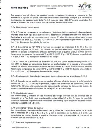 -
--
--
-
-..
-ili
-..
-llllÍ
-
..
•
-lit
..
•
..•
•
-•
•
..
•
DISEÑO Y CONSTRUCCION DE TANQUES DE ALMACENAMIENTO
Elite Training código AP1 sso
SErTING TH ( srJ.ND ... ttD
1•1 0 'ºº'
Por acuerdo con el cliente, se pueden colocar conexiones circulares y refuerzos en las
soldaduras a tope de las juntas verticales u horizontales del cuerpo, siempre que se cumplan
los requisitos de espaciamiento de la Fig. 3-6 y que se haga 100% RT en una longitud de 1.5
veces el diámetro del hueco a cada lado de su línea de centro horizontal.
3.7.4 Alivio térmico de esfuerzos.
3.7.4.1 Todas las conexiones a ras del cuerpo (flush type shell connections) y las puertas de
limpieza a ras (flush type clean-out conection) deberán ser aliviadas térmicamente después de
fabricadas y antes de ser montadas en el cuerpo. El alivio térmico se debe hacer a una
temperatura de entre 600 ºC y 650 ºC (1100 ºF y 1200 ºF) durante un período de 1 hr por 25
mm (1 in) de espesor de material del cuerpo.
3.7.4.2 Conexiones de 12" NPS o mayores en cuerpos de materiales 1, 11, 111 o lllA con
espesores mayores de 25 mm (1 in) deberán ser prefabricadas en el cuerpo y el ensamble
deberá ser aliviado térmicamente antes de ser montado en el cuerpo. El alivio térmico se debe
hacer a una temperatura de entre 600 ºC y 650 ºC (1 100 ºF y 1200 ºF) durante un período de
1 hr por 25 mm (1 in) de espesor de material del cuerpo.
3.7.4.3 Cuando los cuerpos son de materiales IV, IVA, V o VI con espesores mayores de 12.5
mm (1 /2" in) todas las conexiones deberán ser prefabricadas en el cuerpo y el ensamble
deberá ser aliviado térmicamente antes de ser montado en el cuerpo. El alivio térmico se debe
hacer a una temperatura de entre 600 ºC y 650 ºC (1100 ºF y 1200 ºF) durante un período de
1 hr por 25 mm (1 in) de espesor de material del cuerpo.
3.7.4.4 La inspección después del tratamiento térmico deberá ser de acuerdo con 5.2.3.6.
3.7.4.5 Cuando no es posible o no es práctico efectuar el alivio térmico a la temperatura
mínima de 600 ºC (1100 ºF) es permitido, sujeto a la aprobación del comprador, hacer el
tratamiento térmico a temperaturas más bajas durante períodos de tiempo más largos, de
acuerdo con lo establecido en la tabla del parágrafo 3.7.4.5 del código.
3.7.5 Man-hole del cuerpo.
Las dimensiones y tamaños de los man-hole del cuerpo deberán ser de acuerdo con lo
mostrado en la Fig. 3-4A y con lo establecido en las tablas 3-3 a 3-5. En lugar de man-hole
como los anteriores se pueden usar conexiones con bridas y tapas ciegas de acuerdo con los
estándares ANSI 816.5 y 816.47.
3.7.6 Conexiones y bridas·del cuerpo.
Las dimensiones y tamaños de las conexiones y bridas del cuerpo deberán ser de acuerdo
con lo mostrado en la Fig. 3-48, 3-5 y 3-7 y con lo establecido en las tablas 3-6 a 3-8. Las
conexiones se pueden instalar a ángulos diferentes a 90º (perpendicular al cuerpo) si se
cumplen con los requisitos de 3.7.6.2.
3.7.7 Puerta de limpieza flush-type.
www.hidrocarburos.com.co ©Copyright 2007-11 por J. Restrepo Pag.: 29 de: 56
 