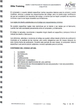 -
-
DISEÑO Y CONSTRUCCION DE TANQUES DE ALMACENAMIENTO
Elite Training código API sso
1l111N~ T fff S1 ANl1A AO
11 •0 'ºº'
El comprador o usuario deberá especificar ciertos requisitos básicos para la compra y podrá
modificar, eliminar o ampliar los requerimientos del cótligo, pero no podrá exigir certificación
de que se cumplieron los requisitos del código, a menos que se hayan cumplido los requisitos
mínimos o que no se hayan excedido sus limitaciones.
Las reglas de diseño establecidas en el código son requerimientos mínimos.
Se pueden especificar reglas más restrictivas por el cliente o ser dadas por el fabricante,
cuando han sido acordadas previamente entre el comprador y el fabricante.
El código no aprueba, recomienda o respalda ningún diseño en específico y tampoco limita el
método de diseño o fabricación.
Las ediciones, adendas o revisiones al código se pueden utilizar desde la fecha de publicación
mostrada en la carátula de las mismas, pero serán obligatorios seis (6) meses después de
esta misma fecha de publicación. Durante este período de seis meses, el comprador deberá
especificar cual será la edición addenda o revisión aplicable para el contrato.
CONTENIDO DEL CÓDIGO API 650.
1. ALCANCE.
2. MATERIALES.
3. DISEÑO.
4. FABRICACION.
5. MONTAJE Y ENSAMBLE.
6. METODOS DE INSPECCION DE LAS JUNTAS.
7. CALIFICACION DE PROCEDIMIENTOS DE SOLDADURA Y DE SOLDADORES.
8. MARCADO FINAL.
APENDICES.
www.hidrocarburos.com.co © Copyright 2007-11 por J . Restrepo Pag.: 2 de: 56
 