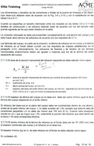 DISEÑO Y CONSTRUCCION DE TANQUES DE ALMACENAMIENTO
Elite Training código AP1 sso
s trr l N ~ 1111 srAN tJ A ~t>
JffO .JOOJ
Las dimensiones y tamaños de las conexiones y bridas de la puerta de limpieza a ras (flush-
type clean-out) deberán estar de acuerdo con la Fig. 3-9 y 3-10 y con lo establecido en las
tablas 3-9 a 3-11 .
Cuando se especifica un tamaño intermedio entre los incluidos en las tablas 3.9 a 3.11 los
detalles de construcción y de refuerzo deberán estar de acuerdo con los del tamaño más
grande siguiente de los que están listados en la tabla.
La conexión reforzada se debe pre-ensamblar completamente en una lámina del cuerpo y se
debe hacer alivio térmico de esfuerzos de acuerdo con los requisitos de 3.7.4.
Las láminas del cuerpo, el cuello de la conexión, la lámina de refuerzo en el cuerpo y la lámina
de refuerzo en el fondo deben cumplir con los requisitos de impacto establecidos en el
parágrafo 2.2.9. Adicionalmente, los esfuerzos de fluencia y de tensión de las láminas
mencionadas anteriormente deben ser iguales o mayores que los de la lámina del anillo
adyacente del cuerpo.
3.7.7.4 El área de la sección transversal del refuerzo requerido se debe calcular como sigue:
~·>·f.º J.. ... 1.
~ 19,,,./.,,
f' {o- • 'l"~
o¡t...
Aes = area de a sección transversal del refuerzo por encima de la parte superior del hueco,
en mm2
(in2
) .
K1 = coeficiente de la fig. 3-8.
h = altura vertical del hueco, en mm (in).
t = espesor calculado del anillo inferior del cuerpo, en mm (in), requerido por las fórmulas de
3.6.3, 3.6.4 o A.4.1, pero sin incluir la tolerancia de corrosión.
3.7.7.5 El espesor de lámina del cuerpo en el clean-out debe ser como mínimo igual al de la
lámina del cuerpo adyacente en el anillo inferior.
El refuerzo del clean-out en el plano del cuerpo debe ser suministrado dentro de una altura L
arriba de la parte inferior del hueco. L no debe exceder de 1.5h, excepto que para el caso de
conexiones pequeñas L-h no debe ser menor que 150 mm (6 in). Cuando esta excepción
resulta en un L que es mayor que 1.Sh, solamente la porción del refuerzo que está dentro de
la altura 1.Sh será considerada efectiva.
3.7.7.6 El ancho mínimo de·la lámina de refuerzo en el fondo debe ser de 10" (250 mm) más
el espesor combinado del cuerpo y el refuerzo en el clean-out.
El espesor mínimo (tb) en in, de este refuerzo en elfondo se debe calcular como sigue:
En unidades US:
www.hidrocarburos.com.co @ Copyrtgnt 2007-i i por J . Restrepo Pag.: 30 de: 56
 