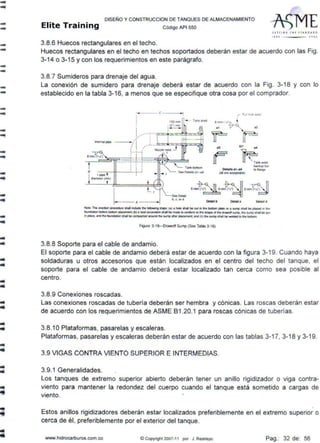 --
--
--
--
--
--
--
--
-
-
•...
..
-..
..
..
DISEÑO Y CONSTRUCCION DE TANQUES DE ALMACENAMIENTO
Elite Training Código API sso
3.8.6 Huecos rectangulares en el techo.
JCTTIN' 1Hl JT AN D J•D
'''º 'ºº'
Huecos rectangulares en el techo en techos soportados deberán estar de acuerdo con las Fig.
3-14 o 3-15 y con los requerimientos en este parágrafo.
3.8.7 Sumideros para drenaje del agua.
La conexión de sumidero para drenaje deberá estar de acuerdo con la Fig. 3-18 y con lo
establecido en la tabla 3-16, a menos que se especifique otra cosa por el comprador.
---C--~
1
Tan~ shell
I_ --·-.---·p=p,_~~
lntemal pope - / '1 _j__.á::s:s:l;:ii;::s~:iog;=:<:;»J
:' /" Noz.zte ned: J,-- L-~ f
8 nvn (>,,.1 ---!-.l._.____
1>777.m'~-==r:~::7=.~-lfti~=~
i ,-popo__._...,,___:_-~_j
i diame1er(t l
b. c,or d
Dellll b
__,_
{alare"""""'31>1)
o.t.11 d
Noco The erecllOn prDCO<Ue lhal R:lucle h ~ SlePI' (•) a hale lllal be QJ1 n "" tx>aDm pia1e ar a ..,,,,, s11a1 be placed n .,.
lound.Dion belore bcnom pi""""""1t(bla neat- . --be.-10 conloml 10 inc shapa ol lhe- sump, ine """'P llhalbe 1JU1
in pi.ice. and ll1e ,.,.,_lionsNll be aimpacttd around N sump aller piacomonl. aro (el "" sumpshall be - 10 ,,. bottcm
Figure 3·18-0rawotf Sump (See Table 3-16)
3.8.8 Soporte para el cable de andamio.
El soporte para el cable de andamio deberá estar de acuerdo con la figura 3-19. Cuando haya
soldaduras u otros accesorios que están localizados en el centro del techo del tanque, el
soporte para el cable de andamio deberá estar localizado tan cerca como sea posible al
centro.
3.8.9 Conexiones roscadas.
Las conexiones roscadas de tubería deberán ser hembra y cónicas. Las roscas deberán estar
de acuerdo con los requerimientos de ASME 81 .20.1 para roscas cónicas de tuberías.
3.8.1OPlataformas, pasarelas y escaleras.
Plataformas, pasarelas y escaleras deberán estar de acuerdo con las tablas 3-17, 3-18 y 3-19.
3.9 VIGAS CONTRA VIENTO SUPERIOR E INTERMEDIAS.
3.9.1 Generalidades.
Los tanques de extremo superior abierto deberán tener un anillo rigidizador o viga contra-
viento para mantener la redondez del cuerpo cuando el tanque está sometido a cargas de
viento.
Estos anillos rigidizadores deberán estar localizados preferiblemente en el extremo superior o
cerca de él, preferiblemente por el exterior del tanque.
www.hidrocarburos.com.co ©Copyright 2007-11 por J. Restrepo Pag.: 32 de: 56
 