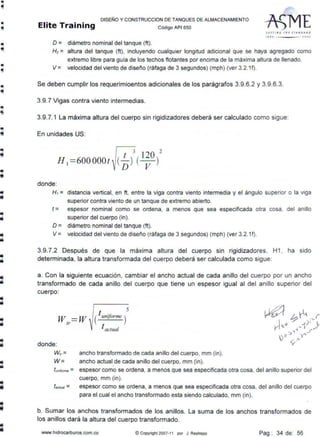 •
•
•
•
•
•e
•
..
•
fil
iii
lii
•
il
•
DISEÑO Y CONSTRUCCION DE TANQUES DE ALMACENAMIENTO
Elite Training código API 550
O = diámetro nominal del tanque (ft).
J FT TI N C IHE JíAN DAA.I)
1110 JOOJ
H1= altura del tanque (ft), incluyendo cualquier longitud adicional que se haya agregado como
extremo libre para guia de los techos flotantes por encima de la máxima altura de llenado.
V = velocidad del viento de disef'o (ráfaga de 3 segundos) (mph) (ver 3.2.1f).
Se deben cumplir los requerimioentos adicionales de los parágrafos 3.9.6.2 y 3.9.6.3.
3.9.7 Vigas contra viento intermedias.
3.9.7.1 La máxima altura del cuerpo sin rigidizadores deberá ser calculado como sigue:
En unidades US:
[;! 2
H,=600000t~[5! ( l~O)
donde:
Hi = distancia vertical, en ft, entre la viga contra viento intermedia y el ángulo superior o la viga
superior contra viento de un tanque de extremo abierto.
t = espesor nominal como se ordena, a menos que sea especificada otra cosa, del anillo
superior del cuerpo (in).
o = diámetro nominal del tanque (ft).
V = velocidad del viento de disef'o (ráfaga de 3 segundos) (mph) (ver 3.2.1f).
3.9.7.2 Después de que la máxima altura del cuerpo sin rigidizadores, H1 , ha sido
determinada, la altura transformada del cuerpo deberá ser calculada como sigue:
a. Con la siguiente ecuación, cambiar el ancho actual de cada anillo del cuerpo por un ancho
transformado de cada anillo del cuerpo que tiene un espesor igual al del anillo superior del
cuerpo:
w,,.== w
donde:
5
( ! uniforme )
l actual
W,,= ancho transformado de cada anillo del cuerpo, mm (in).
W = ancho actual de cada anillo del cuerpo, mm (in).
lunirorme = espesor como se ordena, a menos que sea especificada otra cosa, del anillo superior del
cuerpo, mm (in).
tac1ua1 = espesor como se ordena, a menos que sea especificada otra cosa, del anillo del cuerpo
para el cual el ancho transformado esta siendo calculado, mm (in).
b. Sumar los anchos transformados de los anillos. La suma de los anchos transformados de
los anillos dará la altura del cuerpo transformado.
www.hídrocarburos.com.co ©Copyright 2007-11 por J. Restrepo Pag.: 34 de: 56
 