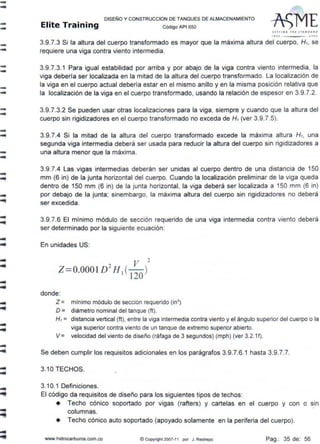 --
--
--
--
--
--
---
--'!
-
-
..
..
..
...
-
-
-
..
DISEÑO Y CONSTRUCCION DE TANQUES DE ALMACENAMIENTO
Elite Training código AP1 sso
SffTING IHl JTAl/lJA~l>
,,,. JOOI
3.9.7.3 Si la altura del cuerpo transformado es mayor que la máxima altura del cuerpo, H1, se
requiere una viga contra viento intermedia.
3.9.7.3.1 Para igual estabilidad por arriba y por abajo de la viga contra viento intermedia, la
viga debería ser localizada en la mitad de la altura del cuerpo transformado. La localización de
la viga en el cuerpo actual debería estar en el mismo anillo y en la misma posición relativa que
la localización de la viga en el cuerpo transformado, usando la relación de espesor en 3.9.7.2.
3.9.7.3.2 Se pueden usar otras localizaciones para la viga, siempre y cuando que la altura del
cuerpo sin rigidizadores en el cuerpo transformado no exceda de H1(ver 3.9.7.5).
3.9.7.4 Si la mitad de la altura del cuerpo transformado excede la máxima altura H1, una
segunda viga intermedia deberá ser usada para reducir la altura del cuerpo sin rigidizadores a
una altura menor que la máxima.
3.9.7.4 Las vigas intermedias deberán ser unidas al cuerpo dentro de una distancia de 150
mm (6 in) de la junta horizontal del cuerpo. Cuando la localización preliminar de la viga queda
dentro de 150 mm (6 in) de la junta horizontal, la viga deberá ser localizada a 150 mm (6 in)
por debajo de la junta; sinembargo, la máxima altura del cuerpo sin rigidizadores no deberá
ser excedida.
3.9.7.6 El mínimo módulo de sección requerido de una viga intermedia contra viento deberá
ser determinado por la siguiente ecuación:
En unidades US:
donde:
Z = mínimo módulo de sección requerido (in3
)
D = diámetro nominal del tanque (ft).
H1= distancia vertical (ft), entre la viga intermedia contra viento y el ángulo superior del cuerpo o la
viga superior contra viento de un tanque de extremo superior abierto.
V = velocidad del viento de diseño (ráfaga de 3 segundos) (mph) (ver 3.2.1f).
Se deben cumplir los requisitos adicionales en los parágrafos 3.9.7.6.1 hasta 3.9.7.7.
3.1OTECHOS.
3.10.1 Definiciones.
El código da requisitos de diseño para los siguientes tipos de techos:
• Techo cónico soportado por vigas (rafters) y cartelas en el cuerpo y con o sin
columnas.
• Techo cónico auto soportado (apoyado solamente en la periferia del cuerpo).
www.hidrocarburos.com.co IC! Copyright 2007-11 por J. Restrepo Pag.: 35 de: 56
 