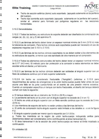 ----
--
--
-..
-..
-..
-..
-..
.....
..
......
....
lllllÍ
...
...
..
-
DISEÑO Y CONSTRUCCION DE TANQUES DE ALMACENAMIENTO
Elite Training Código API sso
SETTfNG THf sr AflJ D ,.•I>
"''º .JCJOI
+ Techo de sección esférica (domo) auto soportado (apoyado solamente en la periferia
del cuerpo).
• Techo tipo sombrilla auto soportado (apoyado solamente en la periferia del cuerpo),
similar al anterior pero formado por polígonos regulares en las secciones
horizontales.
3.10.2 Generalidades.
3.10.2.1 Todos los techos y su estructura de soporte deberán ser diseñados la combinación de
cargas (a), (b), (c), (e) y (f) del apéndice R.
3.10.2.2 Las láminas del techo deben tener un espesor nominal mínimo de 5 mm (3/16 in) más
la tolerancia de corrosión. Para techos cónicos auto soportados puede ser necesario el uso de
espesores mayores (ver 3.10.5 o 3.10.6).
3.10.2.3 Las láminas de los techos cónicos soportados no se deben soldar a los elementos de
su estructura de soporte, a menos que sea aprobado de otra manera por el comprador.
3.10.2.4 Todos los elementos estructurales del techo deben tener un espesor nominal mínimo
de 0.17" (4.3 mm). El método para dar protección a la corrosión a estos elementos se debe
acordar entre el cliente y el fabricante.
3.10.2.5 Las láminas de los techos cónicos deberán ser soldadas al ángulo superior con un
filete de soldadura continuo por el lado superior solamente.
3.10.2.6 Un techo es considerado fracturable ("frangible") (referirse a 3.10.8 para
requerimientos de venteo de emergencia) si la unión techo-cuerpo puede fallar antes de que
ocurra una falla en la junta cuerpo-fondo en el evento de una presión interna excesiva.
Cuando un comprador especifica un tanque con techo fracturable, el diseño del tanque deberá
cumplr con todo lo siguiente:
a. El tanque deberá ser de un diámetro de 15.25 m (50 ft) o mayor.
b. La pendiente del techo en la unión con el ángulo superior no excede de 2 in en 12.
c. El techo es unido al ángulo superior con un filete sencillo continuo que no excede de 5 mm
(3/16 in).
d. Los miembros de soporte del techo no están unidos a las láminas del techo
e. El anillo de compresión techo-ángulo superior está limitado a los detalles a - e en la figura
F-2.
f. El ángulo superior puede ser menor que lo requerido por 3.1.5.9.e.
g. Todos los miembros en la región de unión techo-cuerpo incluyendo anillos para
aislamientos deben ser considerados como contribuyendo al área transversal (A).
h. El área transversal A de la sección de unión techo-cuerpo es menor el límite mostrado a
continuación: '
En unidades US
www.hidrocarburos.com.co © Copyright 2007-11 por J. Restrepo Pag.: 36 de: 56
 