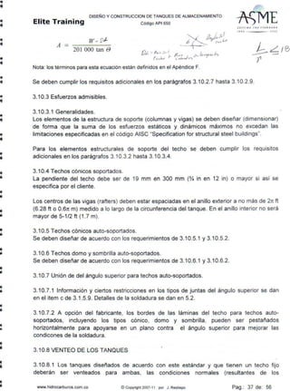 •
•
•
•
•
•
•
•
•
ii
111
li
•
••
•..
•
•
DISEÑO Y CONSTRUCCION DE TANQUES DE ALMACENAMIENTO
Elite Training código AP1 5so
A
w. vt.
201 ooo tan e
Nota: los términos para esta ecuación están definidos en el Apéndice F.
Sl f( I JI G- T HI l1 AN D AI D
t i 1 f) l OOJ
Se deben cumplir los requisitos adicionales en los parágrafos 3.10.2.7 hasta 3.1 0.2.9.
3.10.3 Esfuerzos admisibles.
3.10.3.1 Generalidades.
Los elementos de la estructura de soporte (columnas y vigas) se deben diseñar (dimensionar)
de forma que la suma de los esfuerzos estáticos y dinámicos máximos no excedan las
limitaciones especificadas en el código AISC "Specification for structural steel buildings".
Para los elementos estructurales de soporte del techo se deben cumplir los requisitos
adicionales en los parágrafos 3.10.3.2 hasta 3.10.3.4.
3.10.4 Techos cónicos soportados.
La pendiente del techo debe ser de 19 mm en 300 mm (~ in en 12 in) o mayor si así se
especifica por el cliente.
Los centros de las vigas (rafters) deben estar espaciadas en el anillo exterior a no más de 2rr ft
(6.28 ft o 0.67t m) medido a lo largo de la circunferencia del tanque. En el anillo interior no será
mayor de 5-1/2 ft (1.7 m).
3.10.5 Techos cónicos auto-soportados.
Se deben diseñar de acuerdo con los requerimientos de 3.10.5.1 y 3.10.5.2.
3.10.6 Techos domo y sombrilla auto-soportados.
Se deben diseñar de acuerdo con los requerimientos de 3.10.6.1 y 3.10.6.2.
3.1O.7 Unión de del ángulo superior para techos auto-soportados.
3.10.7.1 Información y ciertos restricciones en los tipos de juntas del ángulo superior se dan
en el ítem c de 3.1.5.9. Detalles de la soldadura se dan en 5.2.
3.1O.7.2 A opción del fabricante, los bordes de las láminas del techo para techos auto-
soportados, incluyendo los tipos cónico, domo y sombrilla, pueden ser pesta~ados
horizontalmente para apoyarse en un plano contra el ángulo superior para mejorar las
condicones de la soldadura.
3.10.8 VENTEO DE LOS TANQUES
3.10.8.1 Los tanques diseñados de acuerdo con este estándar y que tienen un techo fijo
deberán ser venteados para ambas, las condiciones normales (resultantes de los
www.hidrocarburos.com.co ©Copyright 2007-11 por J. Restrepo Pag.: 37 de: 56
 