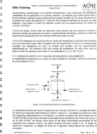 ----
-...
-...
.......
-...
-...
-
..-....liliii
..
-...
DISEÑO Y CONSTRUCCION DE TANQUES DE ALMACENAMIENTO
Elite Training código AP1 sso
Sl1(1 N G l " F STAN O A-. D
I lt> > ll CIJ
requerimientos operacionales y los cambios atmosféricos) y las condiciones de emergencia
(resultantes de la exposición a un incendio externo). Los tanques que tienen techos fijos y
techos flotantes satisfacen estos requerimientos cuando cumplen con los requerimientos de la
circulación de venteo del apéndice H. Todos los otros tanques diseñados de acuerdo con este
estándar y que tienen un techo fijo deberán cumplir con los requerimientos de venteo de
3.10.8.2. y 3.10.8.3.
3.10.8.2 El venteo normal debe ser adecuado para prevenir que las presiones internas o
externas excedan las presiones de diseño correspondientes del tanque y deberán cumplir los
requerimientos específicos de API standard 2000 para venteo normal.
3.10.8.3 Se satisfacen los requerimientos de venteo de emergencia si el tanque esta equipado
con una junta techo-cuerpo débil (frangible joint) de acuerdo con 3.10.2.6 o si el tanque está
equipado con dispositivos de alivio de presión que cumplen con los requerimientos
especificados en API standard 2000 para venteo de emergencia. En este último caso se
deben cumplir los requisitos adicionales en los parágrafos a., b. y c. de 3.10.8.3.
3.11 CARGAS DE VIENTO LOS TANQUES (ESTABILIDAD AL VOLCAMIENTO).
La estabilidad al volcamiento por cargas de viento deberá ser calculado usando las presiones
de viento dadas en 3.2.1f.
Moments ebout
~---.----..i----
she11 k> bottom jolnt
Llquld hold down welghl ( w d
Figure 3-23 Overtuming Check for Unanchored Tanks
La velocidad de diseño del viento M deberá ser de 120 mph (190 km/hr) y la ráfaga de diseño
de viento de 3 segundos·determinada por ASCE 7, figura 6-1, o la ráfaga de diseño de viento
de 3 segundos especificada por el comprador. La presión de diseño del viento deberá ser de
18 lb/ft2
[V/190]2 en las áreas verticales proyecta.das de las superficies del cilindro del cuerpo y
de 30 lb/ft2
[V/190]2
de empuje hacia arriba en las áreas horizontales proyectadas de las
superficies de la sección cónica o de doble curvatura del techo, donde V es la ráfaga de
viento de 3 segundos. La ráfaga de viento de 3 segundos usada deberá ser reportada al
comprador.
www.hidrocarburos.com.co ©Copyright 2007-11 por J. Restrepo Pag.: 38 de: 56
 