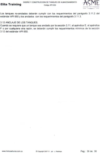 DISEÑO Y CONSTRUCCION DE TANQUES DE ALMACENAMIENTO
Elite Training Código AP1 sso
SErTI N G THt lTAN D l. •D
110 lOOJ
Los tanques no-anclados deberán cumplir con los requerimientos del parágrafo 3.11 .2 del
estándar API 650 y los anclados con los requerimientos del parágrafo 3.11 .3.
3.12 ANCLAJE DE LOS TANQUES.
Cuando se requiere que un tanque sea anclado por la sección 3.11 , el apéndice E, el apéndice
F o por cualquiera otra razón, se deberán cumplir los requerimientos mínimos de la sección
3.12 del estándar API 650.
www.hidrocarburos.com.co © Copyright 2007-11 por J. Restrepo Pag.: 39 de: 56
 