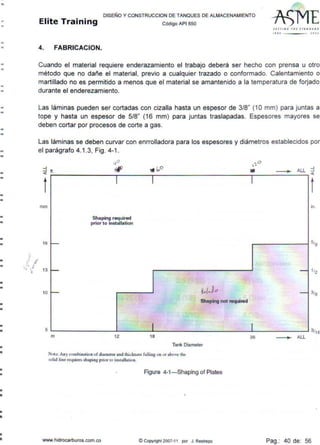 ..
•
•
•
..
-
--
•
-
n
-
•
•
•
•
•
•
•
•
-..
•
-
•
•
•
•
•
-
•
-
..
-
•..
•
•
DISEf:lO Y CONSTRUCCION DE TANQUES DE ALMACENAMIENTO
Elite Training código APt sso
4. FABRICACION.
SElrtN' T~l STANOAAO
''"' JOOJ
Cuando el material requiere enderazamiento el trabajo deberá ser hecho con prensa u otro
método que no dañe el material, previo a cualquier trazado o conformado. Calentamiento o
martillado no es permitido a menos que el material se amantenido a la temperatura de forjado
durante el enderezamiento.
Las láminas pueden ser cortadas con cizalla hasta un espesor de 3/8" (1 Omm) para juntas a
tope y hasta un espesor de 5/8" (16 mm) para juntas traslapadas. Espesores mayores se
deben cortar por procesos de corte a gas.
Las láminas se deben curvar con enrrolladora para los espesores y diámetros establecidos por
el parágrafo 4.1.3, Fig. 4-1 .
1 .!'
:::j
<h.
t
mm
16 -
1 1
Shaping required
prior to instellation
'J .,,: 13
-
10
5
- ~.(Jo
Shaping not required
1
m 12 18
Tank Diameter
Note: Anycombin:iuc nof duuueter Md tluc:knci>s fall.uig oo Of" abo'~ the
<olid lm" reqwres diaping pnor10 ins1alla1100.
Figure 4-1-Shaping of Plates
www.hidrocarburos.com.co ©Copyright 2007-11 por J. Restrepo
----.. ALL ::l<
1
t
in.
-
-
1
36 _____...,._ ALL
Pag.: 40 de: 56
 