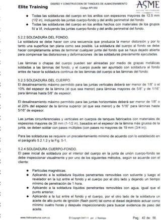•
•
•
•
•
1
•
•li
DISEÑO Y CONSTRUCCION DE TANQUES DE ALMACENAMIENTO
Elite Training código API sso
SlTTl/11' fNE 1TANOA •D
tllO JOOJ
+ Todas las soldaduras del cuerpo en los anillos con espesores mayores de 12.5 mm
(1/2 in), incluyendo las juntas cuerpo-fondo y del anillo perimetral del fondo.
+ Todas las soldaduras del cuerpo en los anillos hechos con materiales de los grupos
IV a VI, incluyendo las juntas cuerpo-fondo y del anillo perimetral del fondo.
5.2.2 SOLDADURA DEL FONDO.
La soldadura se debe hacer con una secuencia que produzca la menor distorsión y por lo
tanto una superficie tan plana como sea posible. La soldadura del cuerpo al fondo se debe
hacer completamente antes de terminar cualquier junta del fondo que se haya dejado abierta
para compensar las distorsiones y deformaciones de las soldaduras previamente ejecutadas.
Las láminas o chapas del cuerpo pueden ser alineadas por medio de grapas metálicas
soldadas a las láminas del fondo, y el cuerpo puede ser apuntado con soldadura al fondo
antes de hacer la soldadura continua de las láminas del cuerpo a las láminas del fondo.
5.2.3 SOLDADURA DEL CUERPO.
El desalineamiento máximo permitido para las juntas verticales deberá ser menor de 1/8" o el
10% del espesor de la lámina (el que sea menor) para láminas mayores de 5/8" y de 1/16"
para láminas hasta 5/8" de espesor.
El desalineamiento máximo permitido para las juntas horizontales deberá ser menor de 1/8" o
el 20% del espesor de la lámina superior (el que sea menor) y de 1/16" para láminas hasta
5/16" de espesor.
Las juntas circunferenciales y verticales en cuerpos de tanques fabricados con materiales de
espesores mayores de 38 mm (1 -1/2 in), basados en el espesor de la lámina más gruesa de la
junta, se deben soldar con pases múltiples (con pases no mayores de 19 mm (3/4 in)).
Para las soldaduras se requiere un precalentamiento mínimo de acuerdo con lo establecido en
el parágrafo 5.2.1.2 y la Fig. 5-1 .
5.2.4 SOLDADURA CUERPO-FONDO.
El pase inicial de soldadura por el interior del cuerpo en la junta de unión cuerpo-fondo se
debe inspeccionar visualmente y por uno de los siguientes métodos, según se acuerde con el
cliente:
+ Partículas magnéticas.
+ Aplicando a la soldadura líquidos penetrantes removibles con solvente y luego el
revelador en la luz entre el fondo y el cuerpo por el otro lado y dejando un tiempo
mínimo de penetración de 1 hora.
+ Aplicando a la soldadura líquidos penetrantes removibles con agua, igual que el
punto anterior.
+ Aplicando a la luz entre el fondo y el cuerpo, por el otro lado de la soldadura un
aceite de alto punto de ignición (flash point) tal como el diesel dejándolo actuar como
minimo cuatro horas y después inspeccionando para buscar evidencia de paso del
aceite.
www.hidrocarburos.com.co @ Copyright 2007-11 por J Restrepo Pag.: 42 de: 56
 