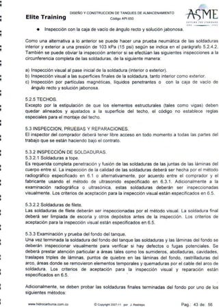 •
•
•
1
1
1
•
•
DISEÑO Y CONSTRUCCION DE TANQUES DE ALMACENAMIENTO
Elite Training c ódigo AP1 6so
st r1111~ rHE STANDA~ D
1 I I o :: etof
+ Inspección con la caja de vacío de ángulo recto y solución jabonosa.
Como una alternativa a lo anterior se puede hacer una prueba neumática de las soldaduras
interior y exterior a una presión de 103 kPa (15 psi) según se indica en el parágrafo 5.2.4.2.
También se puede obviar la inspección anterior si se efectúan las siguientes inspecciones a la
circunferencia completa de las soldaduras, de la siguiente manera:
a) Inspección visual al pase inicial de la soldadura (interior o exterior).
b) Inspección visual a las superficies finales de la soldadura, tanto interior como exterior.
e) Inspección por partículas magnéticas, líquidos penetrantes o con la caja de vacío de
ángulo recto y solución jabonosa.
5.2.5 TECHOS.
Excepto por la estipulación de que los elementos estructurales (tales como vigas) deben
quedar alineados y ajustados a la superficie del techo, el código no establece reglas
especiales para el montaje del techo.
5.3 INSPECCION, PRUEBAS Y REPARACIONES.
El inspector del comprador deberá tener libre acceso en todo momento a todas las partes del
trabajo que se están haciendo bajo el contrato.
5.3.2 INSPECCIÓN DE SOLDADURAS.
5.3.2.1 Soldaduras a tope.
Es requerida completa penetración y fusión de las soldaduras de las juntas de las láminas del
cuerpo entre sí. La inspección de la calidad de las soldaduras deberá ser hecha por el método
radiográfico especificado en 6.1 o alternativamente, por acuerdo entre el comprador y el
fabricante usando el método de ultrasonido especificado en 6.3.1. Adicionalmente a la
examinación radiográfica o ultrasónica, estas soldaduras deberán ser inspeccionadas
visualmente. Los criterios de aceptación para la inspección visual están especificados en 6.5.
5.3.2.2 Soldaduras de filete.
Las soldaduras de filete deberán ser inspeccionadas por el método visual. La soldadura final
deberá ser limpiada de escoria y otros depósitos antes de la inspección. Los criterios de
aceptación para la inspección visual están especificados en 6.5.
5.3.3 Examinación y prueba del fondo del tanque.
Una vez terminada la soldadura del fondo del tanque las soldaduras y las láminas del fondo se
deberán inspeccionar visualmente para verificar si hay defectos o fugas potenciales. Se
deberá prestar atención particular a áreas tales como los sumideros, abolladuras, cavidades,
traslapes triples de láminas, puntos de quiebre en las láminas del fondo, rastrilladuras del
arco, áreas donde se removieron elementos temporales y quemaduras por el cable del arco de
soldadura. Los criterios de aceptación para la inspección visual y reparación están
especificados en 6.5. 
Adicionalmente, se deben probar las soldaduras finales terminadas del fondo por uno de los
siguientes métodos:
www.hidrocarburos.com.co © Copynght 2007-11 por J. Restrepo Pag.: 43 de: 56
 