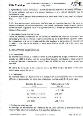 DISEÑO Y CONSTRUCCION DE TANQUES DE ALMACENAMIENTO
Elite Training Código AP1 sso
Sf1rtltf Tlll JfANDAl.D
'''º "ºº'
a. Aplicando una presión inerna que no exceda del peso de las láminas del techo y aplicando a
las juntas soldadas del techo una solución jabonosa u otro material adecaudo para la
detección de fugas.
b. Haciendo prueba de vacío a las juntas soldadas de acuerdo con 6.6, para detectar cualquier
fuga. <A.. .e'l.""'' 0
5.3.6.2 Una vez terminado un techo no diseñado para ser hermético (gas tight), tal como un
tanque con ventees de circulación periférica o un tanque con ventees libres o abiertos, deberá
recibir solamente inspección visual de sus juntas soldadas, a menos que sea especificada otra
coas por el comprador.
5.4 REPARACIÓN DE SOLDADURAS.
Todos los defectos encontrados en las soldaduras deberán ser notificado al inspector del
comprador y deberá ser obtenida su aprobación antes de que el defecto sea reparado. Todas
las reparaciones una vez terminadas debrán estar sujetas a la aprobación del inspector del
comprador. Los criterios de aceptación están especificados en 6.2, 6.4 y 6.5, como sea
aplicabe.
5.5 TOLERANCIAS DIMENSIONALES.
5.5.2 Verticalidad.
La máxima desviación de la verticalidad entre la parte superior del cuerpo y el fondo no debe
exceder de 1/200 de la altura total del tanque. Para los anillos individuales se debe aplicar el
criterio de planitud y ondulamiento especificado en ASTM A6, A20 o A480, según sea
aplicable.
El criterio de desviación de la verticalidad menor de 1/200 también se debe aplicar a las
columnas de soporte del techo.
5.5.3 Redondez.
La redondez medida a 1 ft por encima de la soldadura en esquina del anillo inferior del cuerpo
al fondo, no debe exceder las tolerancias establecidas en el parágrafo 5.5.3, como sigue:
Diámetro del tanque
m (ft)
< 12 (40)
De 12 (40) a < 45 (150)
De 45 (150) a < 75 (250)
~ 75 (250)
5.5.4 Desviaciones locales.
Tolerancia en el radio
mm (in)
± 13 (1/2)
±19(3/4)
± 25 (1)
± 32 (1 -1/4)
En este tipo de desviaciones las soldaduras de las juntas verticales y circunferenciales se
mueven hacia adentro o hacia afuera de la superficie de la lámina.
www.hidrocarburos.com.co @ Copyright2007-11 por J. Restrepo Pag.: 45 de: 56
 