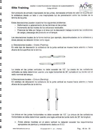 ..
-
-
-
-
-
llil
•
DISEÑO Y CONSTRUCCION DE TANQUES DE ALMACENAMIENTO
Elite Training CódigoAP1sso
Sl T TI Nf; THt S TAN D J. AD
1110 · ~OOJ
Son producto de armado inapropiado de las juntas, demasiada entrada de calor en la junta por
la soldadura desde un lado o una inapropiada luz de prenetración entre los bordes de la
lámina de la junta.
Estas desviaciones pueden ocasionar los siguientes problemas:
• Deformación o aplanamiento de las láminas en las juntas.
• Incremento de los niveles de los esfuerzos residuales.
• Potencial de falla por fatiga si el área con la desviación trabaja durante las condiciones
de carga y descarga del producto en el tanque.
Las desviaciones locales de la forma teórica (por ejemplo, discontinuidades de la soldadura y
áreas planas) se deberán limitar como sigue:
a. Desviaciones locales - Cresta (Peaking).
En este tipo de desviación la soldadura de la junta vertical se mueve hacia adentro o hacia
afuera de la superficie de la lámina.
> ~ ~
<;
~
J
La cresta en las juntas verticales no debe exceder de 1/2". La cresta de las soldaduras
verticales se debe determinar usando una regla horizontal de 36" curvada en su borde con el
radio nominal del tanque.
b.Desviaciones locales - Cintura (Banding).
En estetipo de desviación la soldadura de la junta vertical se mueve hacia adentro o hacia
afuera de la superficie de la lámina.
La cintura en las juntas horizontales no debe exceder de 1/2". La cintura de las soldaduras
horizontales se debe determinar usando una regla vertical de borde recto de 36" de longitud.
c. Áreas planas medidas en el plano vertical no deberán exceder los requirimientos
apropiados de planitud y ondulamiento dados en 5.5.2.
www.hidrocarburos.com.co ©Copyright 2007-11 por J. Restrepo Pag.: 46 de: 56
 
