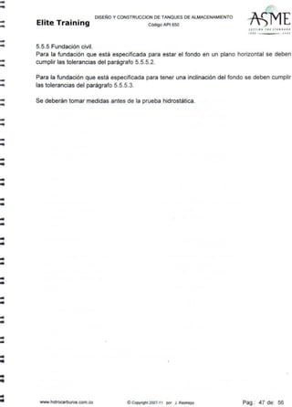 --..-
--
----
--
-
..
1111
•
DISEÑO Y CONSTRUCCION DE TANQUES DE ALMACENAMIENTO
Elite Training código AP1sso
5.5.5 Fundación civil.
s tr rl N ~ fll t STAN Otl.•t>
ti. O l OO J
Para la fundación que está especificada para estar el fondo en un plano horizontal se deben
cumplir las tolerancias del parágrafo 5.5.5.2.
Para la fundación que está especificada para tener una inclinación del fondo se deben cumplir
las tolerancias del parágrafo 5.5.5.3.
Se deberán tomar medidas antes de la prueba hidrostática.
www.hidrocarburos.com.co © Copyright 2007-11 por J. Restrepo Pag.: 47 de: 56
 