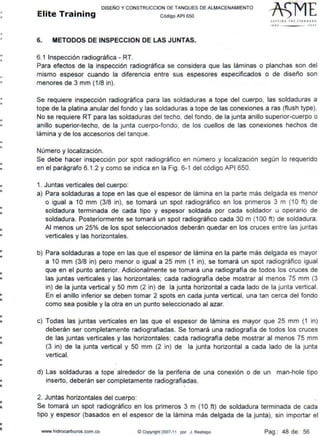 •
•
•
•
•
•
•
•
•
•
•
•
•
•
•
•
•
•
•
•
•
•
•
•
•
•
•
•
••
•..
••
•
•
DISEÑO Y CONSTRUCCION DE TANQUES DE ALMACENAMIENTO
Elite Training Código API sso
6. METODOS DE INSPECCION DE LAS JUNTAS.
6.1 Inspección radiográfica - RT.
SfTTIN C 1HF JrA NDJ..iD
tll• JOOS
Para efectos de la inspección radiográfica se considera que las láminas o planchas son del
mismo espesor cuando la diferencia entre sus espesores especificados o de diseño son
menores de 3 mm (1/8 in).
Se requiere inspección radiográfica para las soldaduras a tope del cuerpo, las soldaduras a
tope de la platina anular del fondo y las soldaduras a tope de las conexiones a ras (flush type).
No se requiere RT para las soldaduras del techo, del fondo, de la junta anillo superior-cuerpo o
anillo superior-techo, de la junta cuerpo-fondo, de los cuellos de las conexiones hechos de
lámina y de los accesorios del tanque.
Número y localización.
Se debe hacer inspección por spot radiográfico en número y localización según lo requerido
en el parágrafo 6.1.2 y como se indica en la Fig. 6-1 del código API 650.
1. Juntas verticales del cuerpo:
a) Para soldaduras a tope en las que el espesor de lámina en la parte más delgada es menor
o igual a 1O mm (3/8 in). se tomará un spot radiográfico en los primeros 3 m (1O ft) de
soldadura terminada de cada tipo y espesor soldada por cada soldador u operario de
soldadura. Posteriormente se tomará un spot radiográfico cada 30 m (100 ft) de soldadura.
Al menos un 25% de los spot seleccionados deberán quedar en los cruces entre las juntas
verticales y las horizontales.
b) Para soldaduras a tope en las que el espesor de lámina en la parte más delgada es mayor
a 1O mm (3/8 in) pero menor o igual a 25 mm (1 in). se tomará un spot radiográfico igual
que en el punto anterior. Adicionalmente se tomará una radiografía de todos los cruces de
las juntas verticales y las horizontales; cada radiografía debe mostrar al menos 75 mm (3
in) de la junta vertical y 50 mm (2 in) de la junta horizontal a cada lado de la junta vertical.
En el anillo inferior se deben tomar 2 spots en cada junta vertical, una tan cerca del fondo
como sea posible y la otra en un punto seleccionado al azar.
c) Todas las juntas verticales en las que el espesor de lámina es mayor que 25 mm (1 in)
deberán ser completamente radiografiadas. Se tomará una radiografía de todos los cruces
de las juntas verticales y las horizontales; cada radiografía debe mostrar al menos 75 mm
(3 in) de la junta vertical y 50 mm (2 in) de la junta horizontal a cada lado de la junta
vertical.
d) Las soldaduras a tope alrededor de la periferia de una conexión o de un man-hale tipo
inserto, deberán ser completamente radiografiadas.
2. Juntas horizontales del cuerpo:
Se tomará un spot radiográfico en los primeros 3 m (1O ft) de soldadura terminada de cada
tipo y espesor (basados en el espesor de la lámina más delgada de la junta), sin importar el
www.hidrocarburos com.co C Copyrigtit 2007-11 por J Restrepo Pag.: 48 de: 56
 