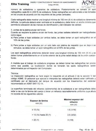 •
•
•i
i
111
••
11
111
•
•
•11
•
i
DISEÑO Y CONSTRUCCION DE TANQUES DE ALMACENAMIENTO
Elite Training código AP1 sso
llfTlll~ 1HE J T~ JIOAIO
t• I O .JDOJ
número de soldadores u operarios de soldadura. Posteriormente se tomará un spot
radiográfico cada 60 m (200 ft) de soldadura. Estas radiografías son adicionales a las tomadas
en los cruces de acuerdo con los requisitos de las juntas verticales.
Cada radiografía debe mostrar una longitud mínima de 150 mm (6 in) de soldadura claramente
definida. La película deberá estar centrada en la soldadura y debe tener un ancho mínimo que
permita la colocación de las marcas de identificación y del indicador de calidad.
3. Juntas de la platina anular del fondo.
Cuando se requiere la platina anular del fondo, las juntas radiales deberán ser radiografiadas
como sigue:
a) Para juntas a tope soldadas por ambos lados, se debe tomar un spot radiográfico en el
10% de las juntas.
b) Para juntas a tope soldadas por un solo lado con platina de respaldo que se deja o se
remueve, se debe tomar un spot radiográfico en el 50% de las juntas.
Los spot radiográficos anteriores deberán tener una longitud mínima de 150 mm (6 in) y se
deben tomar preferiblemente en el borde exterior de la junta radial debajo de la unión cuerpo-
fondo.
A medida que el trabajo de soldadura progresa, se deben tomar las radiografías tan pronto
como sea posible. La localización donde se tomarán los spots radiográficos serán
determinados por el Inspector del Comprador.
Técnica.
La inspección radiográfica se hará según lo requerido en el artículo 2 de la sección V del
código ASME. El personal que ejecuta e interpreta las radiografías deberá estar calificado y
certificado por el fabricante del tanque de acuerdo con los lineamientos del estándar
recomendado en ASNT SNT-TC-1A.
La superficie terminada del refuerzo (sobremonta) de la soldadura a ser radiografiada debe
estar a ras con la lámina del cuerpo o tener un refuerzo razonablemente uniforme cuya altura
no exceda de los siguientes valores:
www.hidrocarburos com co
Espesor de lámina
mm (in)
:5 13 (Yz)
> 13 (Yz) hasta 25 (1)
> 25 (1)
(!:) Copyright 2007-11 por J. Restrepo
Máximo espesor del
refuerzo
mm (in)
1.5 (1/16)
2.5 (3/32)
3 (1/8)
Pag.: 49 de: 56
 