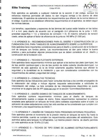 •
•
•lli
•
•-
•
•
•
-•
-
-
•
DISEÑO Y CONSTRUCCION DE TANQUES DE ALMACENAMIENTO
Elite Training código AP1 sso
SlTTING ltf l SI ANDA~D
11 I ti l' DO J
Este apéndice es aplicable a cualquier material de la sección 2 del código, aunque los
esfuerzos máximos permisible allí dados no dan ninguna ventaja a los aceros de altas
resistencias. El apéndice da solamente los requerimientos que difieren de la norma básica en
el código. Cuando no se establecen diferentes requerimientos en el apéndice, se deben seguir
las normas básicas.
Los tamaños, capacidades y espesores de las láminas del cuerpo están listados en las tablas
A-1 a A-4, para diseño de acuerdo con el parágrafo A.4 (eficiencia de la junta = 0.85;
gravedad específica = 1.0; y tolerancia de corrosión =O). El máximo esfuerzo de tensión
usado, antes de aplicar el factor de eficiencia de la junta es 145 MPa (21 .000 psi).
1.1.6 APENDICE B - RECOMENDACIONES PARA EL DISEÑO Y CONSTRUCCIÓN DE LA
FUNDACION CIVIL PARA TANQUES DE ALMACENAMIENTO SOBRE LA SUPERFICIE.
Este apéndice tiene importantes consideraciones para el diseño y construcción de la fundación
civil de tanques con fondos planos. Las recomendaciones se dan para indicar la buena
práctica y para puntualizar algunas precauciones que se deben considerar en el diseño y
construcción de la fundación civil.
1.1.7 APENDICE C - TECHOS FLOTANTE EXTERNOS.
Este apéndice tiene requerimientos mínimos que aplican a los techos tipo plato (pan-type), los
de tipo pontón (pontoon-type) y los de tipo pontón de doble cubierta (double-deck-type). La
intención de este apéndice es la de limitar solamente aquellos factores que afectan la
seguridad y la durabilidad de la instalación y que son considerados consistentes con los
requerimientos de calidad y seguridad del código.
1.1.8 APENDICE D - CONSULTAS TECNICAS.
Este apéndice da las indicaciones para hacer consultas técnicas a los comités encargados de
la elaboración del código e incluye algunas respuesta seleccionadas a solicitudes de
interpretación del código. La lista completa de las interpretaciones disponibles se puede
encontrar en la página web de API (www.api.org) en la sección "Committees/Standards).
1.1.9 APENDICE E - DISEÑO SISMICO DE TANQUES DE ALMACENAMIENTO.
Este apéndice contiene requerimientos mínimos para el diseño de tanques de
almacenamiento sujetos a cargas de sismo. Estos requerimientos representan la práctica
aceptada para aplicación en tanques de fondo plano soldados soportados sobre el suelo. La
aplicación de estas estipulaciones como han sido escritas se ha considerado que cumplen con
la intención y los requerimientos de ASCE 7.
1.1.10 APENDICE F - DISEÑO DE TANQUES PARA PRESIONES INTERNAS PEQUEÑAS.
Este apéndice permite el ~ncremento de la presión interna en tanques de techo fijo hasta la
máxima permitida, cuando se cumplen los requerimientos adicionales allí establecidos. Este
apéndice aplica para tanques no-refrigerados. La máxima presión interna de diseño pemitida
por este apéndice es de 18 kPa (2.5 psi). '
1.1.11 APENDICE G - TECHOS DE TIPO DOMO DE ALUMINIO ESTRUCTURALMENTE
SOPORTADOS.
www.hidrocarburos.com.co ©Copynght 2007-11 por J. Restrepo Pag.: 4 de: 56
 