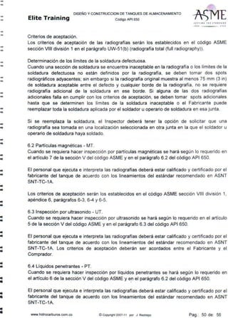 --
--
--
--
--
-..
--
--
--
-..
-•
-"""
..""'
..""'
-
•..
..
DISEÑO Y CONSTRUCCION DE TANQUES DE ALMACENAMIENTO
Elite Training código AP1 Bso
Criterios de aceptación.
str rt /11, TH I STAN O A• P
11 •0 JOOJ
Los criterios de aceptación de las radiografías serán los establecidos en el código ASME
sección VIII división 1 en el parágrafo UW-51 (b) (radiografía total (full radiography)).
Determinación de los límites de la soldadura defectuosa.
Cuando una sección de soldadura se encuentra inaceptable en la radiografía o los límites de la
soldadura defectuosa no están definidos por la radiografía, se deben tomar dos spots
radiográficos adyacentes; sin embargo si la radiografía original muestra al menos 75 mm (3 in)
de soldadura aceptable entre el defecto y cualquier borde de la radiografía, no se requiere
radiografía adicional de la soldadura en ese borde. Si alguna de las dos radiografías
adicionales falla en cumplir con los criterios de aceptación, se deben tomar spots adicionales
hasta que se determinen los límites de la soldadura inaceptable o el Fabricante puede
reemplazar toda la soldadura aplicada por el soldador u operario de soldadura en esa junta.
Si se reemplaza la soldadura, el Inspector deberá tener la opción de solicitar que una
radiografía sea tomada en una localización seleccionada en otra junta en la que el soldador u
operario de soldadura haya soldado.
6.2 Partículas magnéticas - MT.
Cuando se requiera hacer inspección por partículas magnéticas se hará según lo requerido en
el artículo 7 de la sección V del código ASME y en el parágrafo 6.2 del código API 650.
El personal que ejecuta e interpreta las radiografías deberá estar calificado y certificado por el
fabricante del tanque de acuerdo con los lineamientos del estándar recomendado en ASNT
SNT-TC-1A.
Los criterios de aceptación serán los establecidos en el código ASME sección VIII división 1,
apéndice 6, parágrafos 6-3, 6-4 y 6-5.
6.3 Inspección por ultrasonido - UT.
Cuando se requiera hacer inspección por ultrasonido se hará según lo requerido en el artículo
5 de la sección V del código ASME y en el parágrafo 6.3 del código API 650.
El personal que ejecuta e interpreta las radiografías deberá estar calificado y certificado por el
fabricante del tanque de acuerdo con los lineamientos del estándar recomendado en ASNT
SNT-TC-1A. Los criterios de aceptación deberán ser acordados entre el Fabricante y el
Comprador.
6.4 Líquidos penetrantes .. PT.
Cuando se requiera hacer inspección por líquidos penetrantes se hará según lo requerido en
el artículo 6 de la sección V del código ASME y en el parágrafo 6.2 del código API 650.
El personal que ejecuta e interpreta las radiografías deberá estar calificado y certificado por el
fabricante del tanque de acuerdo con los lineamientos del estándar recomendado en ASNT
SNT-TC-1A.
www.hidrocarburos.com.co ~ Copyright 2007-11 por J. Restrepo Pag.: 50 de: 56
 