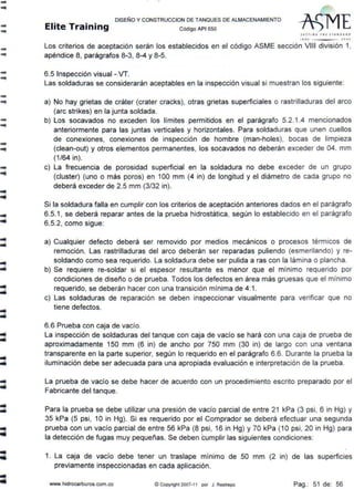 ....
--
--
--
--
--
-
-
...
..
..
-..
..
...
DISEÑO Y CONSTRUCCION DE TANQUES DE ALMACENAMIENTO
Elite Training código API sso
SfTrl N' THl S1 ANDA* D
1110 lOOJ
Los criterios de aceptación serán los establecidos en el código ASME sección VIII división 1,
apéndice 8, parágrafos 8-3, 8-4 y 8-5.
6.5 Inspección visual - VT.
Las soldaduras se considerarán aceptables en la inspección visual si muestran los siguiente:
a) No hay grietas de cráter (crater cracks}, otras grietas superficiales o rastrilladuras del arco
(are strikes) en la junta soldada.
b) Los socavados no exceden los límites permitidos en el parágrafo 5.2.1.4 mencionados
anteriormente para las juntas verticales y horizontales. Para soldaduras que unen cuellos
de conexiones, conexiones de inspección de hombre (man-holes), bocas de limpieza
(clean-out) y otros elementos permanentes, los socavados no deberán exceder de 04. mm
(1/64 in).
e) La frecuencia de porosidad superficial en la soldadura no debe exceder de un grupo
(cluster) (uno o más poros) en 100 mm (4 in) de longitud y el diámetro de cada grupo no
deberá exceder de 2.5 mm (3/32 in).
Si la soldadura falla en cumplir con los criterios de aceptación anteriores dados en el parágrafo
6.5.1 , se deberá reparar antes de la prueba hidrostática, según lo establecido en el parágrafo
6.5.2, como sigue:
a) Cualquier defecto deberá ser removido por medios mecanices o procesos térmicos de
remoción. Las rastrilladuras del arco deberán ser reparadas puliendo (esmerilando) y re-
soldando como sea requerido. La soldadura debe ser pulida a ras con la lámina o plancha.
b) Se requiere re-soldar si el espesor resultante es menor que el mínimo requerido por
condiciones de diseño o de prueba. Todos los defectos en área más gruesas que el mínimo
requerido, se deberán hacer con una transición mínima de 4:1.
e) Las soldaduras de reparación se deben inspeccionar visualmente para verificar que no
tiene defectos.
6.6 Prueba con caja de vacío.
La inspección de soldaduras del tanque con caja de vacío se hará con una caja de prueba de
aproximadamente 150 mm (6 in) de ancho por 750 mm (30 in) de largo con una ventana
transparente en la parte superior, según lo requerido en el parágrafo 6.6. Durante la prueba la
iluminación debe ser adecuada para una apropiada evaluación e interpretación de la prueba.
La prueba de vacío se debe hacer de acuerdo con un procedimiento escrito preparado por el
Fabricante del tanque.
Para la prueba se debe utilizar una presión de vacío parcial de entre 21 kPa (3 psi, 6 in Hg) y
35 kPa (5 psi, 10 in Hg). Si es requerido por el Comprador se deberá efectuar una segunda
prueba con un vacío parcial de entre 56 kPa (8 psi, 16 in Hg) y 70 kPa (1 O psi, 20 in Hg) para
la detección de fugas muy pequeñas. Se deben cumplir las siguientes condiciones:
1. La caja de vacío debe tener un traslape mínimo de 50 mm (2 in) de las superficies
previamente inspeccionadas en cada aplicación.
www.hidrocarburos.com.co ~ Copyright 2007-11 por J. Restrepo Pag.: 51 de: 56
 