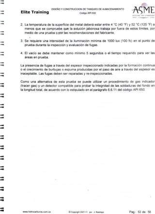 -....
--
-
-
--
-
--
-
-
-
-
--
DISEÑO Y CONSTRUCCION DE TANQUES DE ALMACENAMIENTO
Elite Training código AP1 sso
2. La temperatura de la superficie del metal deberá estar entre 4 ºC (40 ºF) y 52 ºC (125 ºF) a
menos que se compruebe que la solución jabonosa trabaja por fuera de estos límites, por
medio de una prueba o por las recomendaciones del fabricante.
3. Se requiere una intensidad de la iluminación mínima de 1000 lux (100 fe) en el punto de
prueba durante la inspección y evaluación de fugas.
4. El vacío se debe mantener como mínimo 5 segundos o el tiempo requerido para ver las
áreas en prueba.
La presencia de fugas a través del espesor inspeccionado indicadas por la formación continua
o el crecimiento de burbujas o espuma producidas por el paso de aire a través del espesor es
inaceptable. Las fugas deben ser reparadas y re-inspeccionadas.
Como una alternativa de esta prueba se puede utilizar un procedimiento de gas indicador
(tracer gas) y un detector compatible para probar la integridad de las soldaduras del fondo en
la longitud total, de acuerdo con lo estipulado en el parágrafo 6.6.11 del código API 650.
www.hidrocarburos.com.co ©Copyright 2007-11 por J. Restrepo Pag.: 52 de: 56
 