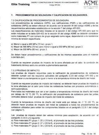 11
lil
i
11
i
¡¡
i
..
1
•
li
i
•
DISEÑO Y CONSTRUCCION DE TANQUES DE ALMACENAMIENTO
Elite Training código API sso
St1TI N G 1 H E srAN OAAO
'''º .2001
7. PROCEDIMIENTOS DE SOLDADURA Y CALIFICACION DE SOLDADORES.
7.2 CALIFICACIÓN DE PROCEDIMIENTOS DE SOLDADURA.
Los procedimientos de soldadura (WPS), sus calificaciones (PQR) y las calificaciones de
soldadores (WPQ) se deben efectuar de acuerdo con la sección IX del código ASME y de los
requerimientos adicionales establecidos en la sección 7 del código API 650.
Las especificaciones de materiales listadas en la sección 2 del código API 650 pero que no
están incluidas en la tabla QW-422 de la sección IX del código ASME se deberán considerar
como materiales P1 con número de grupo asignado como sigue, dependiendo a la resistencia
mínima de tensión especificada:
a) Menor o igual a 485 MPa (70 ksi): grupo 1.
b) Mayor de 485 MPa (70 ksi) pero menor o igual a 550 MPa (80 ksi): grupo 2.
c) Mayor de 550 MPa (80 ksi): grupo 3.
Se deben hacer procedimientos y calificaciones de los mismos separadas para el material
A-841 M/A-841 .
Cuando se requieren pruebas de impacto de la zona afectada por el calor, la condición de
tratamiento térmico será una variable suplementaria esencial.
7.2.2 PRUEBAS DE IMPACTO.
Las pruebas de impacto requeridas para la calificación de procedimientos de soldadura
deberán cumplir con los requisitos aplicables del parágrafo 2.2.8 del código API 650 y se
deben hacer a una temperatura igual o menor a la temperatura mínima de diseño del metal.
Cuando se requieren pruebas de impacto del material, se deberán hacer pruebas de impacto a
la zona afectada por el calor para todas las soldaduras hechas con procesos automáticos o
semi-automáticos.
Para todos los materiales que van a ser usados a temperaturas mínimas de diseño del metal
por debajo de 1O ºC (50 ºF), la calificación del procedimiento de soldadura para las juntas
verticales deberá incluir pruebas de impacto del metal de soldadura.
Cuando la temperatura mínima de diseño del metal está por debajo de -7 ºC (20 ºF), se
deberán hacer pruebas de impacto del metal de soldadura a todos los procedimientos de
soldadura utilizados para soldar los componentes listados en el parágrafo 2.2.9.1 del código
(ver página 7).
Las pruebas de impacto deben dar valores mínimos para aceptación, de acuerdo con el
parágrafo 2.2.8.3 y lo siguiente:
a) Para materiales P1 grupo 1: 20 J (15 lb-ft), el promedio de las tres probetas.
b) Para materiales P1 grupo 2: 27 J (20 lb-ft), el promedio de las tres probetas.
c) Para materiales P1 grupo 3: 34 J (25 lb-ft), el promedio de las tres probetas.
www.hidrocarburos.com.co © Copynght 2007-11 por J. Restrepo Pag.: 53 de: 56
 
